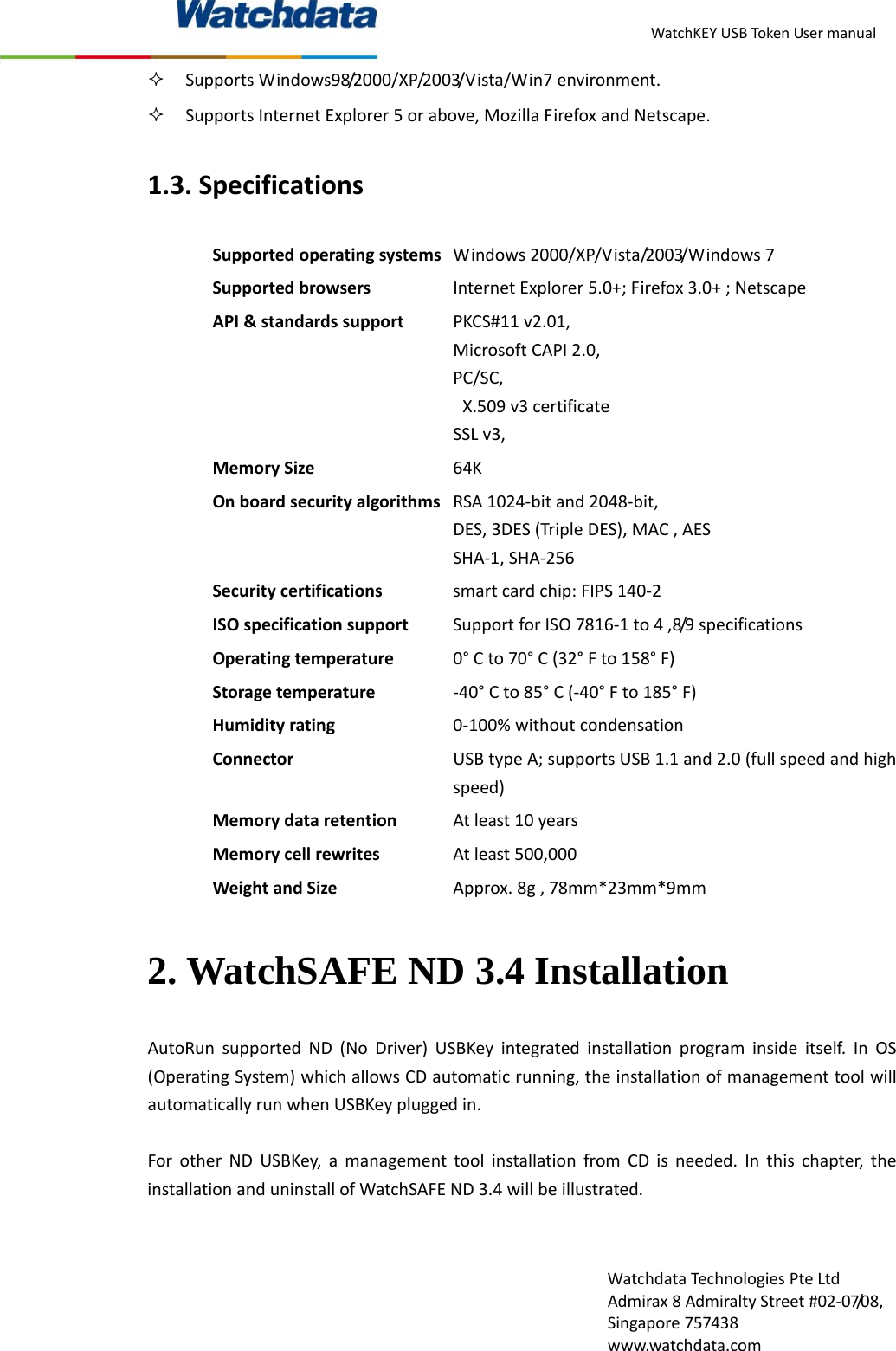 WatchKEYUSBTokenUsermanualWatchdataTechnologiesPteLtdAdmirax8AdmiraltyStreet#02‐07/08,Singapore757438www.watchdata.com SupportsWindows98/2000/XP/2003/Vista/Win7environment. SupportsInternetExplorer5orabove,MozillaFirefoxandNetscape.1.3.SpecificationsSupportedoperatingsystems Windows2000/XP/Vista/2003/Windows7SupportedbrowsersInternetExplorer5.0+;Firefox3.0+;NetscapeAPI&amp;standardssupportPKCS#11v2.01,MicrosoftCAPI2.0,PC/SC,X.509v3certificateSSLv3,MemorySize64KOnboardsecurityalgorithms RSA1024‐bitand2048‐bit,DES,3DES(TripleDES),MAC,AESSHA‐1,SHA‐256Securitycertificationssmartcardchip:FIPS140‐2ISOspecificationsupportSupportforISO7816‐1to4,8/9specificationsOperatingtemperature0&deg;Cto70&deg;C(32&deg;Fto158&deg;F)Storagetemperature‐40&deg;Cto85&deg;C(‐40&deg;Fto185&deg;F)Humidityrating0‐100%withoutcondensationConnectorUSBtypeA;supportsUSB1.1and2.0(fullspeedandhighspeed)MemorydataretentionAtleast10yearsMemorycellrewritesAtleast500,000WeightandSizeApprox.8g,78mm*23mm*9mm2. WatchSAFE ND 3.4 Installation AutoRunsupportedND(NoDriver)USBKeyintegratedinstallationprograminsideitself.InOS(OperatingSystem)whichallowsCDautomaticrunning,theinstallationofmanagementtoolwillautomaticallyrunwhenUSBKeypluggedin.ForotherNDUSBKey,amanagementtoolinstallationfromCDisneeded.Inthischapter,theinstallationanduninstallofWatchSAFEND3.4willbeillustrated.