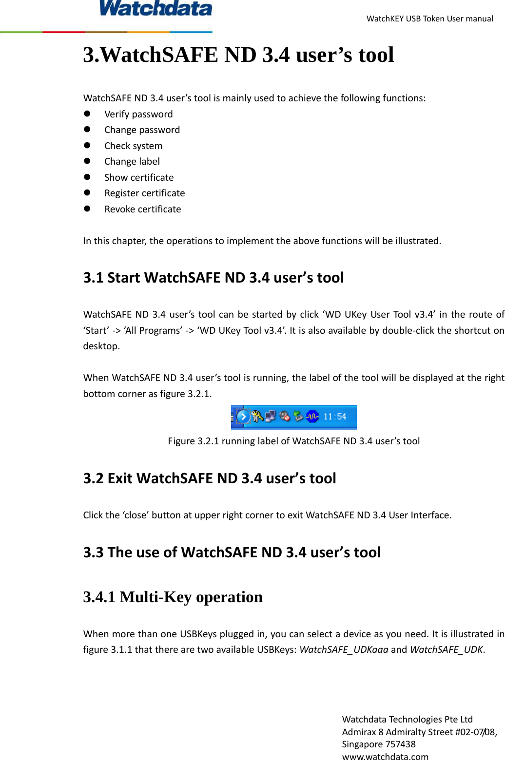 WatchKEYUSBTokenUsermanualWatchdataTechnologiesPteLtdAdmirax8AdmiraltyStreet#02‐07/08,Singapore757438www.watchdata.com3.WatchSAFE ND 3.4 user&rsquo;s tool   WatchSAFEND3.4user&rsquo;stoolismainlyusedtoachievethefollowingfunctions:z Verifypasswordz Changepasswordz Checksystemz Changelabelz Showcertificatez Registercertificatez RevokecertificateInthischapter,theoperationstoimplementtheabovefunctionswillbeillustrated.3.1StartWatchSAFEND3.4user&rsquo;stoolWatchSAFEND3.4user&rsquo;stoolcanbestartedbyclick&lsquo;WDUKeyUserToolv3.4&rsquo;intherouteof&lsquo;Start&rsquo;‐>&lsquo;AllPrograms&rsquo;‐>&lsquo;WDUKeyToolv3.4&rsquo;.Itisalsoavailablebydouble‐clicktheshortcutondesktop.WhenWatchSAFEND3.4user&rsquo;stoolisrunning,thelabelofthetoolwillbedisplayedattherightbottomcornerasfigure3.2.1.Figure3.2.1runninglabelofWatchSAFEND3.4user&rsquo;stool3.2ExitWatchSAFEND3.4user&rsquo;stoolClickthe&lsquo;close&rsquo;buttonatupperrightcornertoexitWatchSAFEND3.4UserInterface.3.3TheuseofWatchSAFEND3.4user&rsquo;stool3.4.1 Multi-Key operation WhenmorethanoneUSBKeyspluggedin,youcanselectadeviceasyouneed.Itisillustratedinfigure3.1.1thattherearetwoavailableUSBKeys:WatchSAFE_UDKaaaandWatchSAFE_UDK.