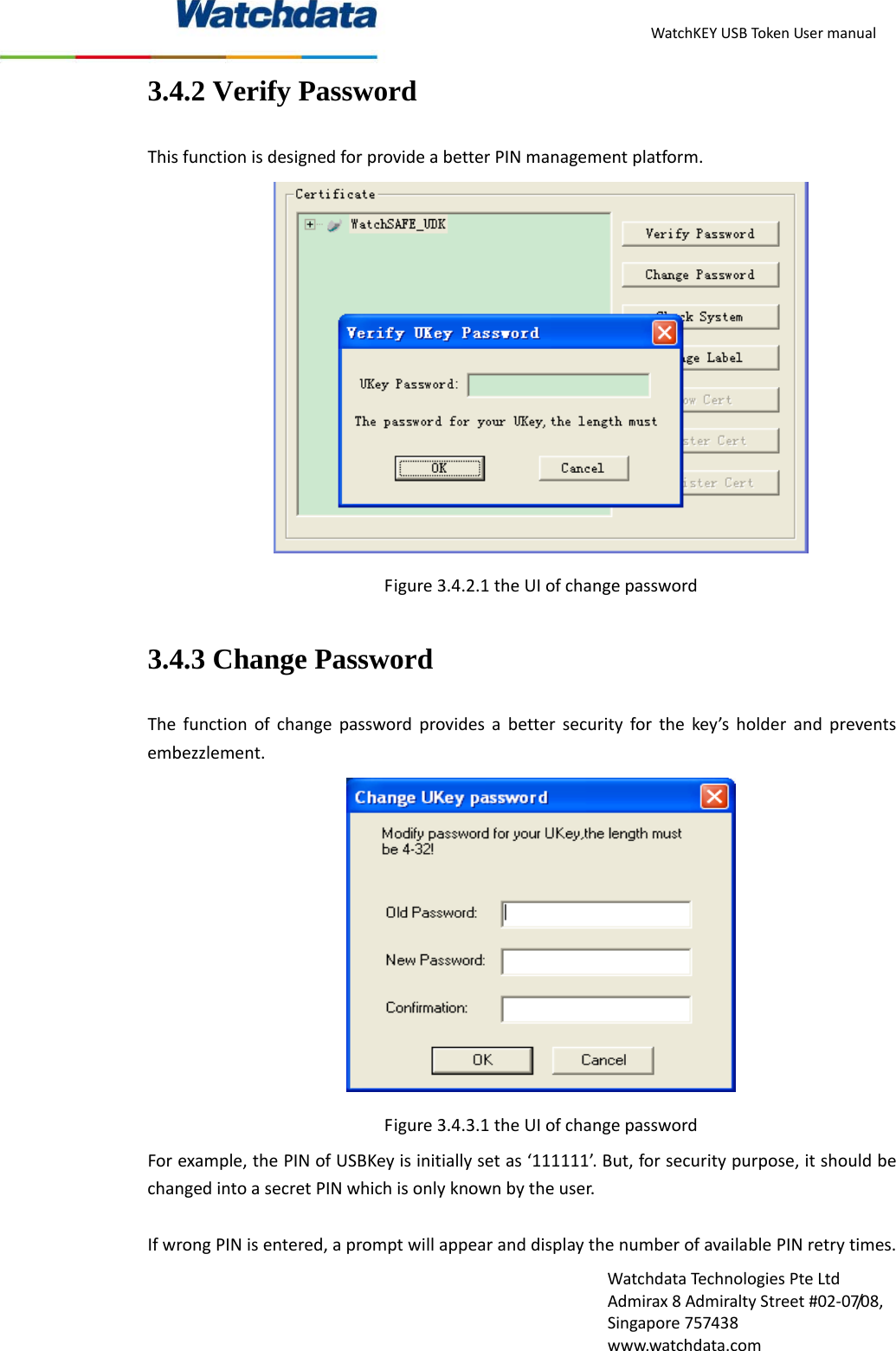 WatchKEYUSBTokenUsermanualWatchdataTechnologiesPteLtdAdmirax8AdmiraltyStreet#02‐07/08,Singapore757438www.watchdata.com3.4.2 Verify Password ThisfunctionisdesignedforprovideabetterPINmanagementplatform.Figure3.4.2.1theUIofchangepassword3.4.3 Change Password Thefunctionofchangepasswordprovidesabettersecurityforthekey&rsquo;sholderandpreventsembezzlement.Figure3.4.3.1theUIofchangepasswordForexample,thePINofUSBKeyisinitiallysetas&lsquo;111111&rsquo;.But,forsecuritypurpose,itshouldbechangedintoasecretPINwhichisonlyknownbytheuser.IfwrongPINisentered,apromptwillappearanddisplaythenumberofavailablePINretrytimes.
