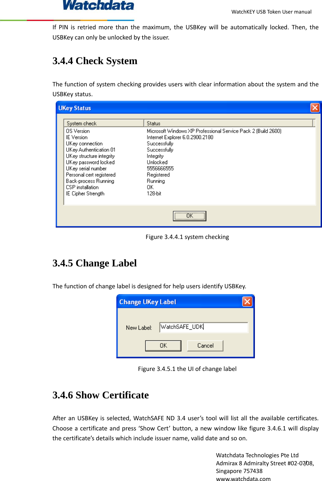 WatchKEYUSBTokenUsermanualWatchdataTechnologiesPteLtdAdmirax8AdmiraltyStreet#02‐07/08,Singapore757438www.watchdata.comIfPINisretriedmorethanthemaximum,theUSBKeywillbeautomaticallylocked.Then,theUSBKeycanonlybeunlockedbytheissuer.3.4.4 Check System ThefunctionofsystemcheckingprovidesuserswithclearinformationaboutthesystemandtheUSBKeystatus.Figure3.4.4.1systemchecking3.4.5 Change Label ThefunctionofchangelabelisdesignedforhelpusersidentifyUSBKey.Figure3.4.5.1theUIofchangelabel3.4.6 Show Certificate AfteranUSBKeyisselected,WatchSAFEND3.4user&rsquo;stoolwilllistalltheavailablecertificates.Chooseacertificateandpress&lsquo;ShowCert&rsquo;button,anewwindowlikefigure3.4.6.1willdisplaythecertificate&rsquo;sdetailswhichincludeissuername,validdateandsoon.