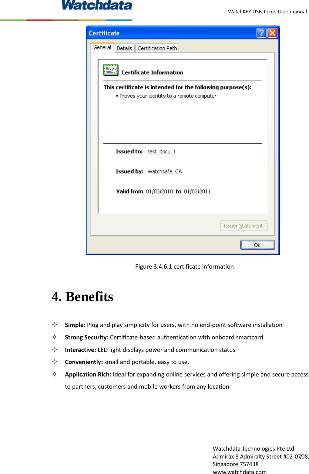 WatchKEYUSBTokenUsermanualWatchdataTechnologiesPteLtdAdmirax8AdmiraltyStreet#02‐07/08,Singapore757438www.watchdata.comFigure3.4.6.1certificateinformation4. Benefits  Simple:Plugandplaysimplicityforusers,withnoend‐pointsoftwareinstallation StrongSecurity:Certificate‐basedauthenticationwithonboardsmartcard Interactive:LEDlightdisplayspowerandcommunicationstatus Conveniently:smallandportable,easytouse. ApplicationRich:Idealforexpandingonlineservicesandofferingsimpleandsecureaccesstopartners,customersandmobileworkersfromanylocation