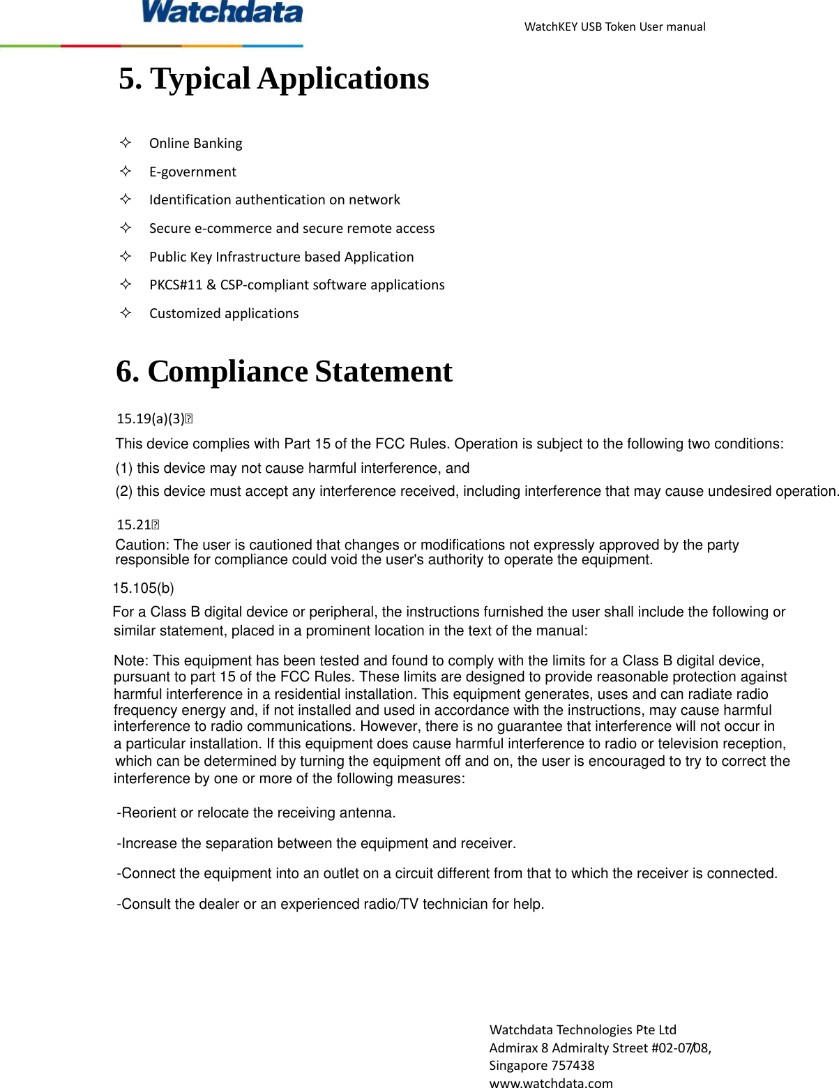 WatchKEYUSBTokenUsermanualWatchdataTechnologiesPteLtdAdmirax8AdmiraltyStreet#02‐07/08,Singapore757438www.watchdata.com5. Typical Applications  OnlineBanking E‐government Identificationauthenticationonnetwork Securee‐commerceandsecureremoteaccess PublicKeyInfrastructurebasedApplication PKCS#11&amp;CSP‐compliantsoftwareapplications Customizedapplications15.19(a)(3) 15.21 6. Compliance Statement This device complies with Part 15 of the FCC Rules. Operation is subject to the following two conditions: (1) this device may not cause harmful interference, and (2) this device must accept any interference received, including interference that may cause undesired operation.Caution: The user is cautioned that changes or modifications not expressly approved by the party responsible for compliance could void the user's authority to operate the equipment.15.105(b) For a Class B digital device or peripheral, the instructions furnished the user shall include the following orsimilar statement, placed in a prominent location in the text of the manual:Note: This equipment has been tested and found to comply with the limits for a Class B digital device,pursuant to part 15 of the FCC Rules. These limits are designed to provide reasonable protection againstharmful interference in a residential installation. This equipment generates, uses and can radiate radiofrequency energy and, if not installed and used in accordance with the instructions, may cause harmfulinterference to radio communications. However, there is no guarantee that interference will not occur ina particular installation. If this equipment does cause harmful interference to radio or television reception,which can be determined by turning the equipment off and on, the user is encouraged to try to correct theinterference by one or more of the following measures:-Reorient or relocate the receiving antenna.-Increase the separation between the equipment and receiver.-Connect the equipment into an outlet on a circuit different from that to which the receiver is connected.-Consult the dealer or an experienced radio/TV technician for help.