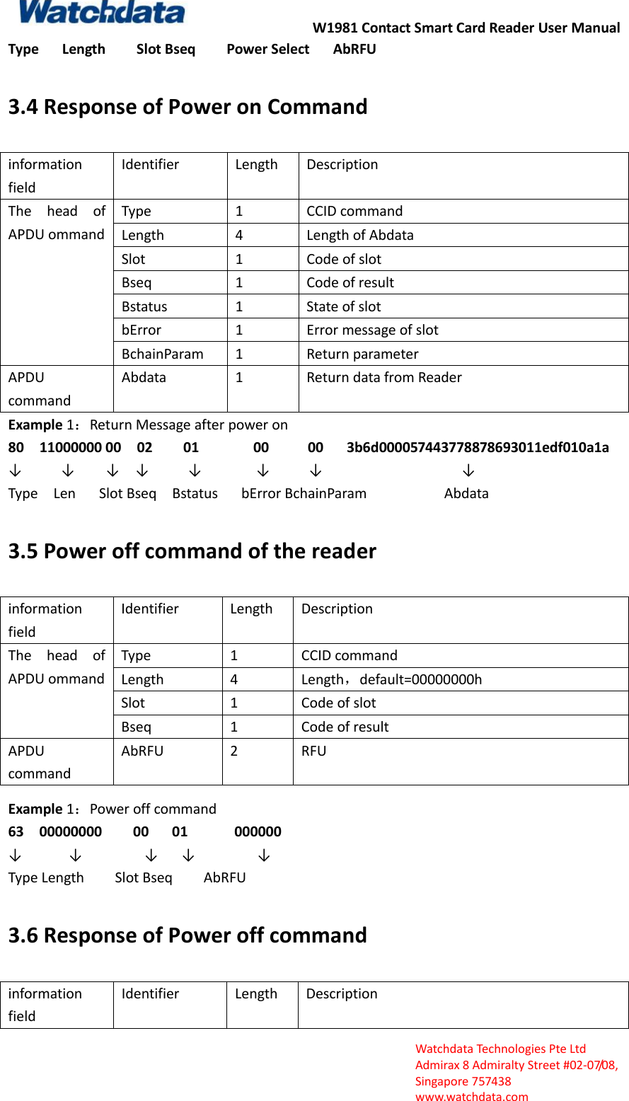 W1981 Contact Smart Card Reader User Manual  Watchdata Technologies Pte Ltd   Admirax 8 Admiralty Street #02‐07/08,   Singapore 757438   www.watchdata.com Type      Length        Slot Bseq        Power Select      AbRFU 3.4 Response of Power on Command information field Identifier Length Description The  head  of APDU ommand Type 1 CCID command Length 4 Length of Abdata Slot 1 Code of slot Bseq 1 Code of result Bstatus 1 State of slot bError 1 Error message of slot BchainParam 1 Return parameter APDU command Abdata 1 Return data from Reader Example 1：Return Message after power on 80    11000000 00    02        01              00          00      3b6d000057443778878693011edf010a1a           &darr;          &darr;    &darr;  &darr;     &darr;       &darr;     &darr;                  &darr; Type    Len      Slot Bseq    Bstatus    bError BchainParam                    Abdata 3.5 Power off command of the reader information field Identifier Length Description The  head  of APDU ommand Type 1 CCID command Length 4 Length，default=00000000h Slot 1 Code of slot Bseq 1 Code of result APDU command AbRFU 2 RFU Example 1：Power off command   63    00000000        00      01            000000 &darr;      &darr;        &darr;   &darr;        &darr;       Type Length        Slot Bseq        AbRFU 3.6 Response of Power off command information field Identifier Length Description 
