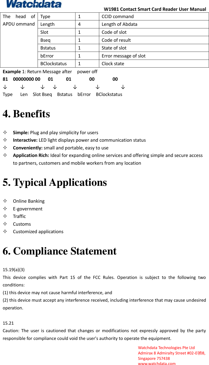 W1981 Contact Smart Card Reader User Manual  Watchdata Technologies Pte Ltd   Admirax 8 Admiralty Street #02‐07/08,   Singapore 757438   www.watchdata.com The  head  of APDU ommand Type 1 CCID command Length 4 Length of Abdata Slot 1 Code of slot Bseq 1 Code of result Bstatus 1 State of slot bError 1 Error message of slot BClockstatus 1 Clock state Example 1: Return Message after    power off   81    00000000 00      01          01              00              00                  &darr;     &darr;      &darr;   &darr;      &darr;       &darr;        &darr;           Type      Len    Slot Bseq    Bstatus    bError    BClockstatus 4. Benefits  Simple: Plug and play simplicity for users    Interactive: LED light displays power and communication status    Conveniently: small and portable, easy to use  Application Rich: Ideal for expanding online services and offering simple and secure access to partners, customers and mobile workers from any location   5. Typical Applications  Online Banking  E‐government    Traffic  Customs    Customized applications 6. Compliance Statement 15.19(a)(3) This  device  complies  with  Part  15  of  the  FCC  Rules.  Operation  is  subject  to  the  following  two conditions:   (1) this device may not cause harmful interference, and   (2) this device must accept any interference received, including interference that may cause undesired operation.  15.21 Caution:  The  user  is  cautioned  that  changes  or  modifications  not  expressly  approved  by  the  party responsible for compliance could void the user's authority to operate the equipment.   