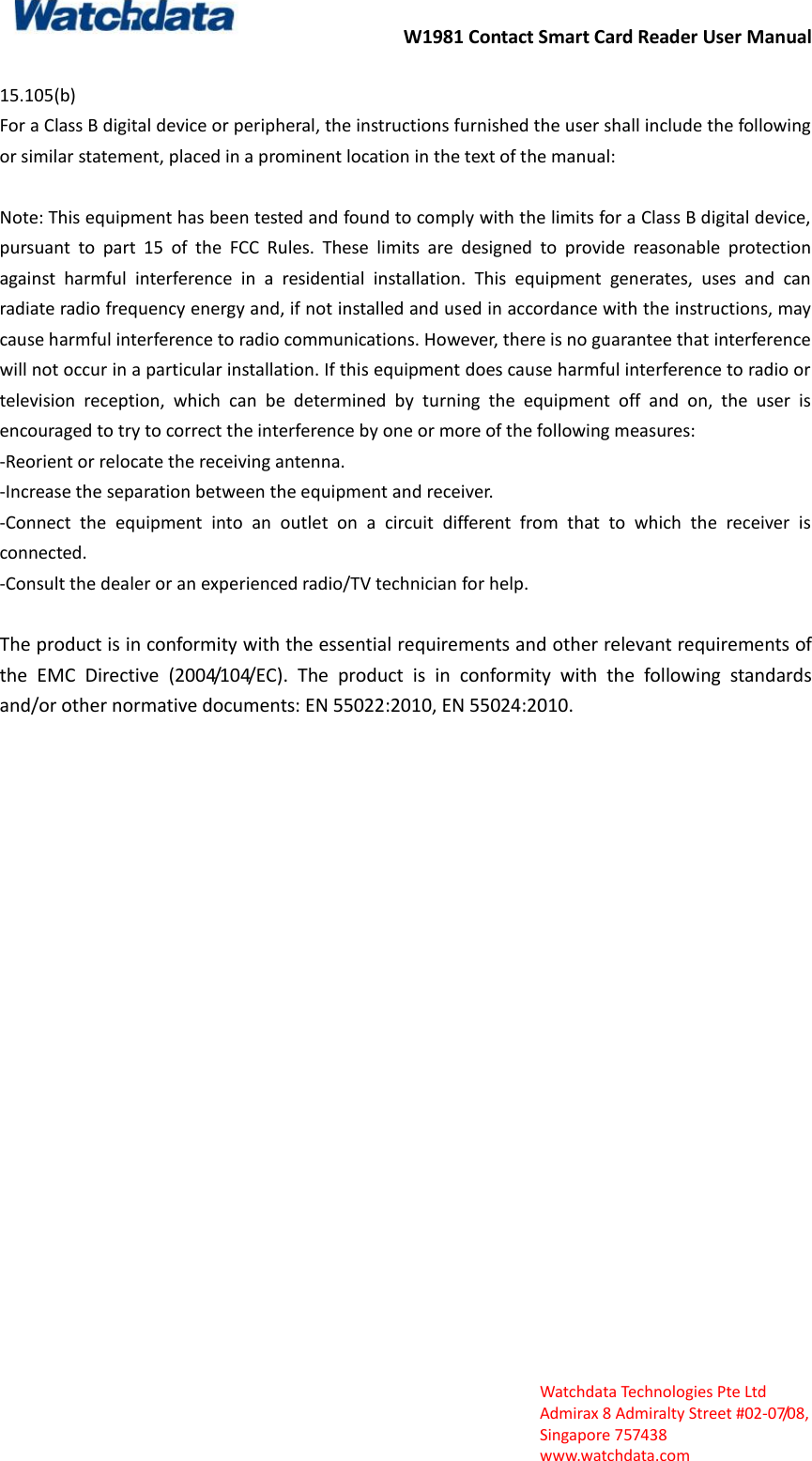 W1981 Contact Smart Card Reader User Manual  Watchdata Technologies Pte Ltd   Admirax 8 Admiralty Street #02‐07/08,   Singapore 757438   www.watchdata.com  15.105(b)   For a Class B digital device or peripheral, the instructions furnished the user shall include the following or similar statement, placed in a prominent location in the text of the manual:  Note: This equipment has been tested and found to comply with the limits for a Class B digital device, pursuant  to  part  15  of  the  FCC  Rules.  These  limits  are  designed  to  provide  reasonable  protection against  harmful  interference  in  a  residential  installation.  This  equipment  generates,  uses  and  can radiate radio frequency energy and, if not installed and used in accordance with the instructions, may cause harmful interference to radio communications. However, there is no guarantee that interference will not occur in a particular installation. If this equipment does cause harmful interference to radio or television  reception,  which  can  be  determined  by  turning  the  equipment  off  and  on,  the  user  is encouraged to try to correct the interference by one or more of the following measures:   -Reorient or relocate the receiving antenna.   -Increase the separation between the equipment and receiver.   -Connect  the  equipment  into  an  outlet  on  a  circuit  different  from  that  to  which  the  receiver  is connected.   -Consult the dealer or an experienced radio/TV technician for help.  The product is in conformity with the essential requirements and other relevant requirements of the  EMC  Directive  (2004/104/EC).  The  product  is  in  conformity  with  the  following  standards and/or other normative documents: EN 55022:2010, EN 55024:2010. 