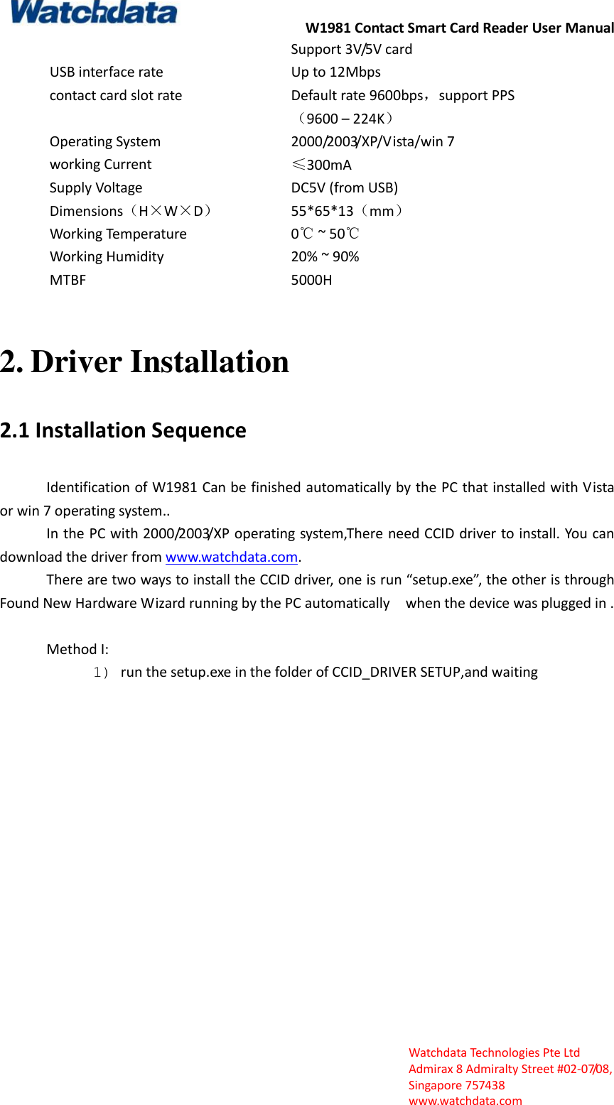 W1981 Contact Smart Card Reader User Manual  Watchdata Technologies Pte Ltd   Admirax 8 Admiralty Street #02‐07/08,   Singapore 757438   www.watchdata.com Support 3V/5V card   USB interface rate Up to 12Mbps contact card slot rate Default rate 9600bps，support PPS （9600 &ndash; 224K） Operating System 2000/2003/XP/Vista/win 7 working Current &le;300mA Supply Voltage   DC5V (from USB) Dimensions（H&times;W&times;D） 55*65*13（mm） Working Temperature 0℃ ~ 50℃ Working Humidity 20% ~ 90% MTBF 5000H  2. Driver Installation 2.1 Installation Sequence Identification of W1981 Can be finished automatically by the PC that installed with Vista or win 7 operating system.. In the PC with 2000/2003/XP operating system,There need CCID driver to install. You can download the driver from www.watchdata.com. There are two ways to install the CCID driver, one is run &ldquo;setup.exe&rdquo;, the other is through Found New Hardware Wizard running by the PC automatically  when the device was plugged in .  Method I: 1) run the setup.exe in the folder of CCID_DRIVER SETUP,and waiting      