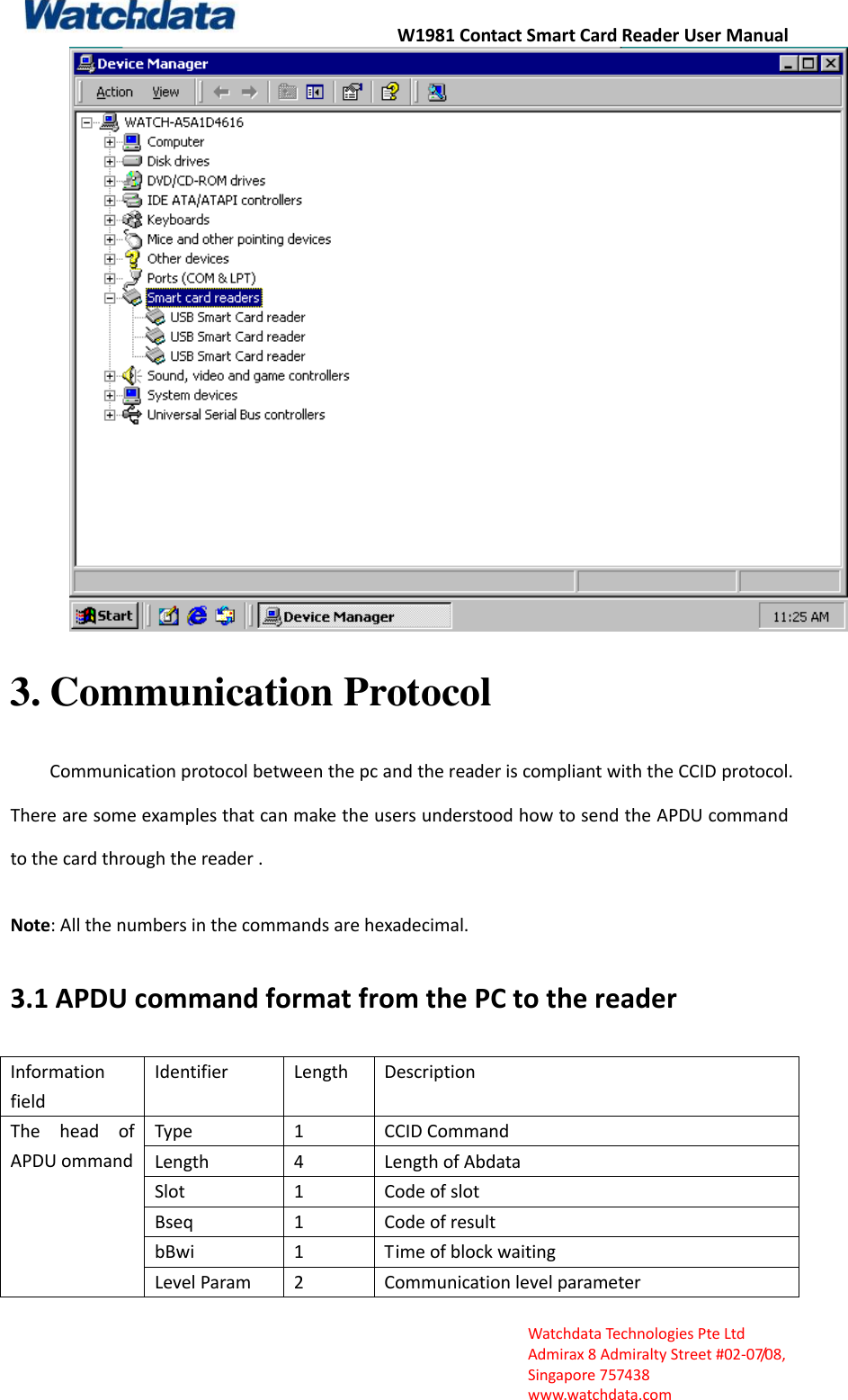 W1981 Contact Smart Card Reader User Manual  Watchdata Technologies Pte Ltd   Admirax 8 Admiralty Street #02‐07/08,   Singapore 757438   www.watchdata.com  3. Communication Protocol Communication protocol between the pc and the reader is compliant with the CCID protocol. There are some examples that can make the users understood how to send the APDU command to the card through the reader .  Note: All the numbers in the commands are hexadecimal. 3.1 APDU command format from the PC to the reader Information field Identifier Length Description The  head  of APDU ommand Type 1 CCID Command   Length 4 Length of Abdata   Slot 1 Code of slot Bseq 1 Code of result bBwi 1 Time of block waiting Level Param 2 Communication level parameter 