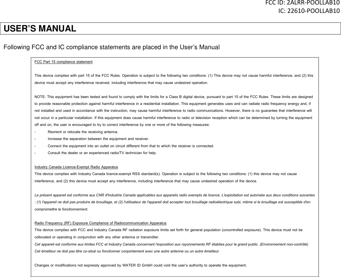 FCC ID: 2ALRR-POOLLAB10 IC: 22610-POOLLAB10 USER&rsquo;S MANUAL  Following FCC and IC compliance statements are placed in the User&rsquo;s Manual  FCC Part 15 compliance statement  This device complies with part 15 of the FCC Rules. Operation is subject to the following two conditions: (1) This device may not cause harmful interference, and (2) this device must accept any interference received, including interference that may cause undesired operation.  NOTE: This equipment has been tested and found to comply with the limits for a Class B digital device, pursuant to part 15 of the FCC Rules. These limits are designed to provide reasonable protection against harmful interference in a residential installation. This equipment generates uses and can radiate radio frequency energy and, if not installed and used in accordance with the instruction, may cause harmful interference to radio communications. However, there is no guarantee that interference will not occur in a particular installation. If this equipment does cause harmful interference to radio or television reception which can be determined by turning the equipment off and on, the user is encouraged to try to correct interference by one or more of the following measures: -  Reorient or relocate the receiving antenna. -  Increase the separation between the equipment and receiver. -  Connect the equipment into an outlet on circuit different from that to which the receiver is connected. -  Consult the dealer or an experienced radio/TV technician for help.  Industry Canada Licence-Exempt Radio Apparatus This device complies with Industry Canada licence-exempt RSS standard(s). Operation is subject to the following two conditions: (1) this device may not cause interference, and (2) this device must accept any interference, including interference that may cause undesired operation of the device.  Le pr&eacute;sent appareil est conforme aux CNR d'Industrie Canada applicables aux appareils radio exempts de licence. L'exploitation est autoris&eacute;e aux deux conditions suivantes : (1) l'appareil ne doit pas produire de brouillage, et (2) l'utilisateur de l'appareil doit accepter tout brouillage radio&eacute;lectrique subi, m&ecirc;me si le brouillage est susceptible d'en compromettre le fonctionnement.  Radio Frequency (RF) Exposure Compliance of Radiocommunication Apparatus This device complies with FCC and Industry Canada RF radiation exposure limits set forth for general population (uncontrolled exposure). This device must not be collocated or operating in conjunction with any other antenna or transmitter. Cet appareil est conforme aux limites FCC et Industry Canada concernant l'exposition aux rayonnements RF &eacute;tablies pour le grand public. (Environnement non-contr&ocirc;l&eacute;)  Cet &eacute;metteur ne doit pas &ecirc;tre co-situ&eacute; ou fonctionner conjointement avec une autre antenne ou un autre &eacute;metteur.  Changes or modifications not expressly approved by WATER ID GmbH could void the user&rsquo;s authority to operate the equipment.    