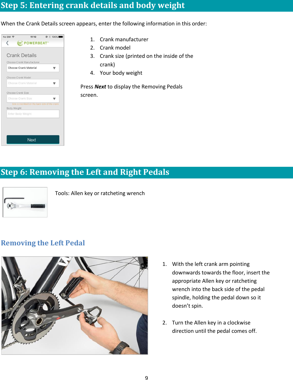 9  Step 5: Entering crank details and body weight  When the Crank Details screen appears, enter the following information in this order:   Step 6: Removing the Left and Right Pedals       Removing the Left Pedal    1. Crank manufacturer 2. Crank model 3. Crank size (printed on the inside of the crank) 4. Your body weight Press Next to display the Removing Pedals screen.  Tools: Allen key or ratcheting wrench 1. With the left crank arm pointing downwards towards the floor, insert the appropriate Allen key or ratcheting wrench into the back side of the pedal spindle, holding the pedal down so it doesn&rsquo;t spin.   2. Turn the Allen key in a clockwise direction until the pedal comes off. 