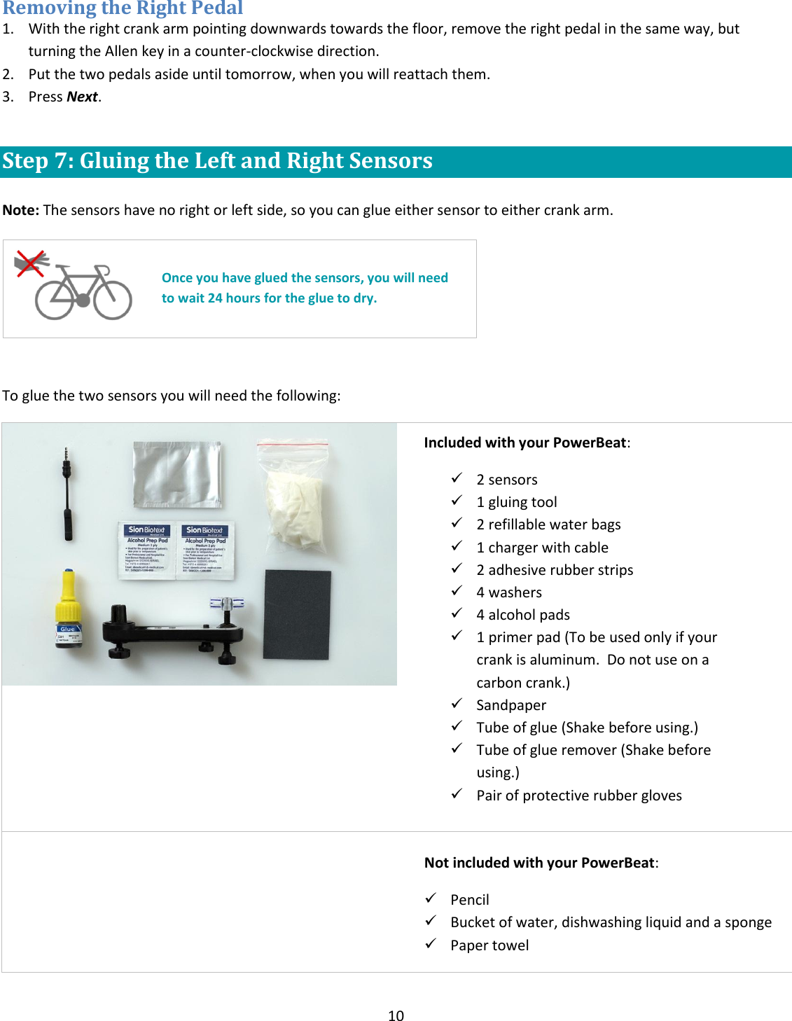 10  Removing the Right Pedal 1. With the right crank arm pointing downwards towards the floor, remove the right pedal in the same way, but turning the Allen key in a counter-clockwise direction.  2. Put the two pedals aside until tomorrow, when you will reattach them. 3. Press Next.  Step 7: Gluing the Left and Right Sensors   Note: The sensors have no right or left side, so you can glue either sensor to either crank arm.     To glue the two sensors you will need the following:           Once you have glued the sensors, you will need to wait 24 hours for the glue to dry. Included with your PowerBeat:   2 sensors  1 gluing tool  2 refillable water bags  1 charger with cable  2 adhesive rubber strips  4 washers  4 alcohol pads  1 primer pad (To be used only if your crank is aluminum.  Do not use on a carbon crank.)  Sandpaper  Tube of glue (Shake before using.)  Tube of glue remover (Shake before using.)  Pair of protective rubber gloves  Not included with your PowerBeat:  Pencil  Bucket of water, dishwashing liquid and a sponge  Paper towel 