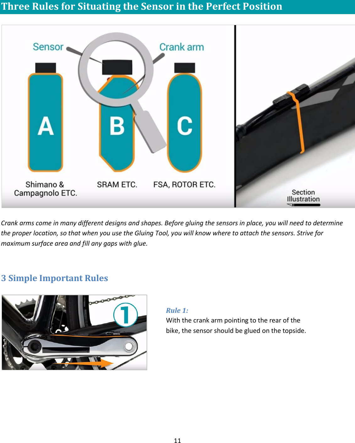 11   Three Rules for Situating the Sensor in the Perfect Position    Crank arms come in many different designs and shapes. Before gluing the sensors in place, you will need to determine the proper location, so that when you use the Gluing Tool, you will know where to attach the sensors. Strive for maximum surface area and fill any gaps with glue.   3 Simple Important Rules    Rule 1:  With the crank arm pointing to the rear of the bike, the sensor should be glued on the topside. 