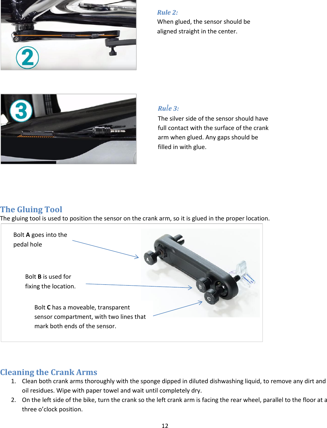 12       The Gluing Tool The gluing tool is used to position the sensor on the crank arm, so it is glued in the proper location.                            Cleaning the Crank Arms 1. Clean both crank arms thoroughly with the sponge dipped in diluted dishwashing liquid, to remove any dirt and oil residues. Wipe with paper towel and wait until completely dry. 2. On the left side of the bike, turn the crank so the left crank arm is facing the rear wheel, parallel to the floor at a three o&rsquo;clock position.  Bolt A goes into the pedal hole Bolt B is used for fixing the location.  Bolt C has a moveable, transparent sensor compartment, with two lines that mark both ends of the sensor. Rule 2:  When glued, the sensor should be aligned straight in the center. Rule 3:  The silver side of the sensor should have full contact with the surface of the crank arm when glued. Any gaps should be filled in with glue. 