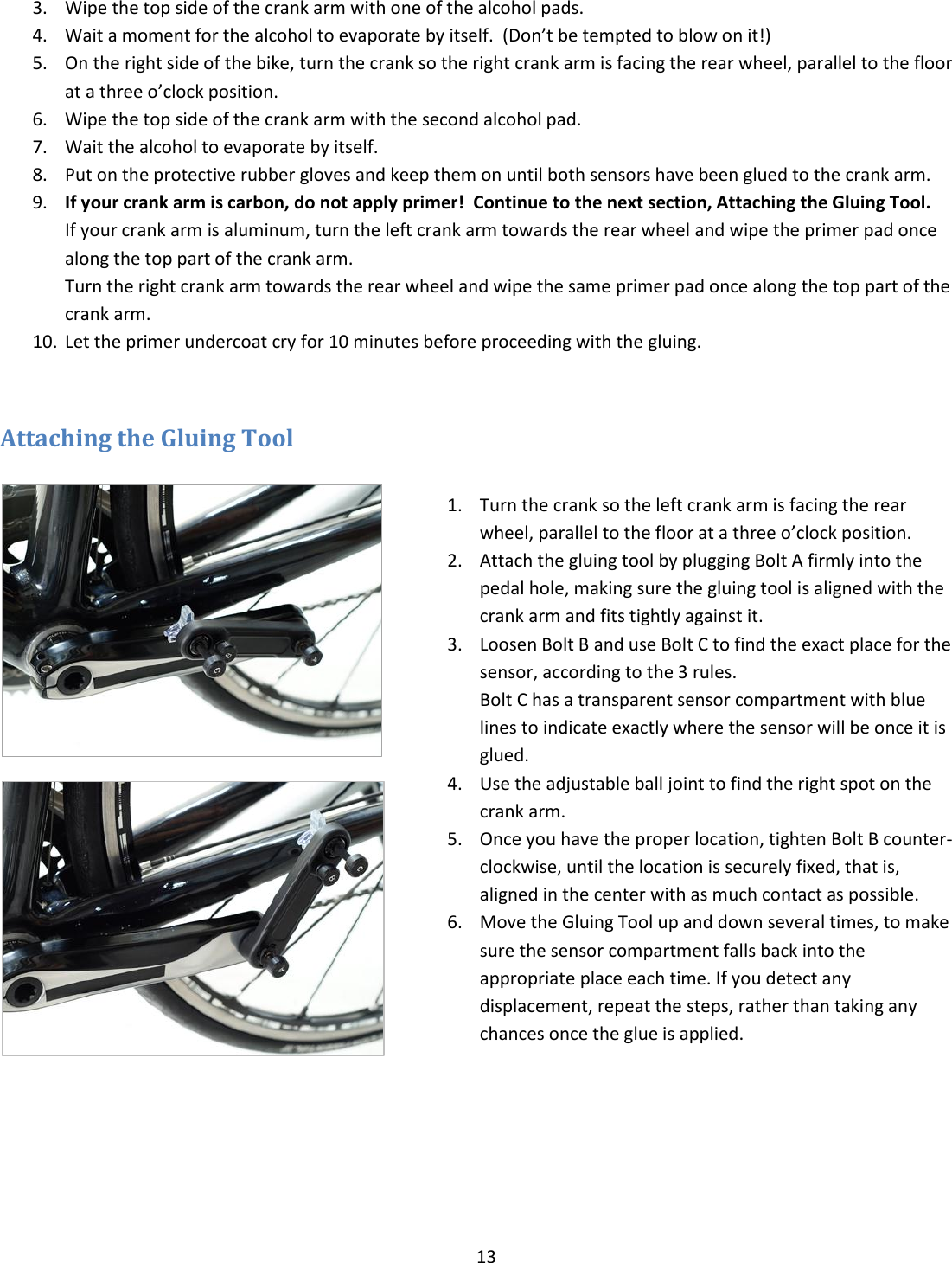 13  3. Wipe the top side of the crank arm with one of the alcohol pads. 4. Wait a moment for the alcohol to evaporate by itself.  (Don&rsquo;t be tempted to blow on it!) 5. On the right side of the bike, turn the crank so the right crank arm is facing the rear wheel, parallel to the floor at a three o&rsquo;clock position.  6. Wipe the top side of the crank arm with the second alcohol pad. 7. Wait the alcohol to evaporate by itself. 8. Put on the protective rubber gloves and keep them on until both sensors have been glued to the crank arm. 9. If your crank arm is carbon, do not apply primer!  Continue to the next section, Attaching the Gluing Tool. If your crank arm is aluminum, turn the left crank arm towards the rear wheel and wipe the primer pad once along the top part of the crank arm.  Turn the right crank arm towards the rear wheel and wipe the same primer pad once along the top part of the crank arm. 10. Let the primer undercoat cry for 10 minutes before proceeding with the gluing.  Attaching the Gluing Tool    1. Turn the crank so the left crank arm is facing the rear wheel, parallel to the floor at a three o&rsquo;clock position. 2. Attach the gluing tool by plugging Bolt A firmly into the pedal hole, making sure the gluing tool is aligned with the crank arm and fits tightly against it. 3. Loosen Bolt B and use Bolt C to find the exact place for the sensor, according to the 3 rules. Bolt C has a transparent sensor compartment with blue lines to indicate exactly where the sensor will be once it is glued.   4. Use the adjustable ball joint to find the right spot on the crank arm. 5. Once you have the proper location, tighten Bolt B counter-clockwise, until the location is securely fixed, that is, aligned in the center with as much contact as possible. 6. Move the Gluing Tool up and down several times, to make sure the sensor compartment falls back into the appropriate place each time. If you detect any displacement, repeat the steps, rather than taking any chances once the glue is applied.  