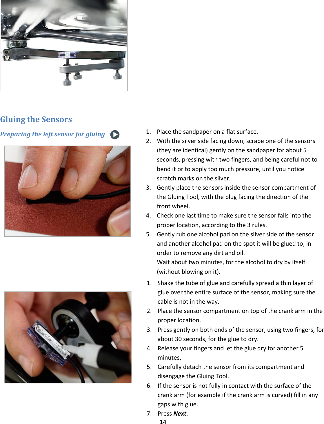 14    Gluing the Sensors Preparing the left sensor for gluing      1. Place the sandpaper on a flat surface. 2. With the silver side facing down, scrape one of the sensors (they are identical) gently on the sandpaper for about 5 seconds, pressing with two fingers, and being careful not to bend it or to apply too much pressure, until you notice scratch marks on the silver. 3. Gently place the sensors inside the sensor compartment of the Gluing Tool, with the plug facing the direction of the front wheel.   4. Check one last time to make sure the sensor falls into the proper location, according to the 3 rules. 5. Gently rub one alcohol pad on the silver side of the sensor and another alcohol pad on the spot it will be glued to, in order to remove any dirt and oil. Wait about two minutes, for the alcohol to dry by itself (without blowing on it).  1. Shake the tube of glue and carefully spread a thin layer of glue over the entire surface of the sensor, making sure the cable is not in the way.  2. Place the sensor compartment on top of the crank arm in the proper location. 3. Press gently on both ends of the sensor, using two fingers, for about 30 seconds, for the glue to dry. 4. Release your fingers and let the glue dry for another 5 minutes. 5. Carefully detach the sensor from its compartment and disengage the Gluing Tool.  6. If the sensor is not fully in contact with the surface of the crank arm (for example if the crank arm is curved) fill in any gaps with glue. 7. Press Next.        