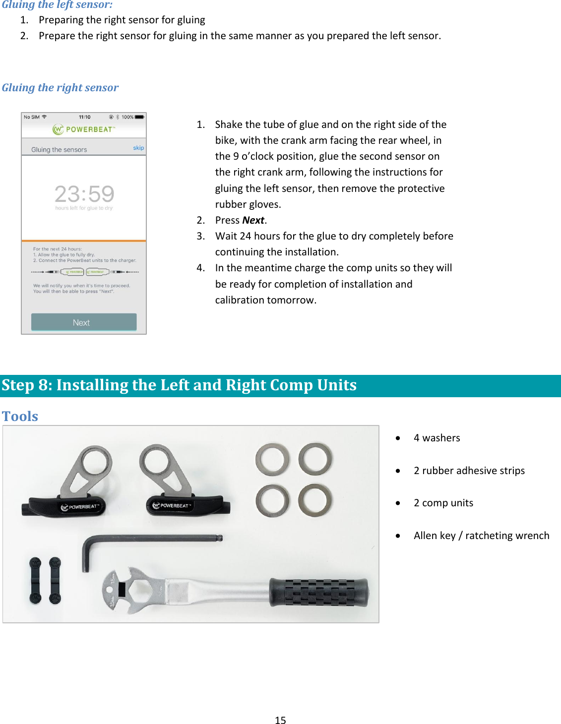 15  Gluing the left sensor: 1. Preparing the right sensor for gluing 2. Prepare the right sensor for gluing in the same manner as you prepared the left sensor.  Gluing the right sensor    Step 8: Installing the Left and Right Comp Units Tools    1. Shake the tube of glue and on the right side of the bike, with the crank arm facing the rear wheel, in the 9 o&rsquo;clock position, glue the second sensor on the right crank arm, following the instructions for gluing the left sensor, then remove the protective rubber gloves. 2. Press Next. 3. Wait 24 hours for the glue to dry completely before continuing the installation. 4. In the meantime charge the comp units so they will be ready for completion of installation and calibration tomorrow.   4 washers   2 rubber adhesive strips   2 comp units    Allen key / ratcheting wrench  