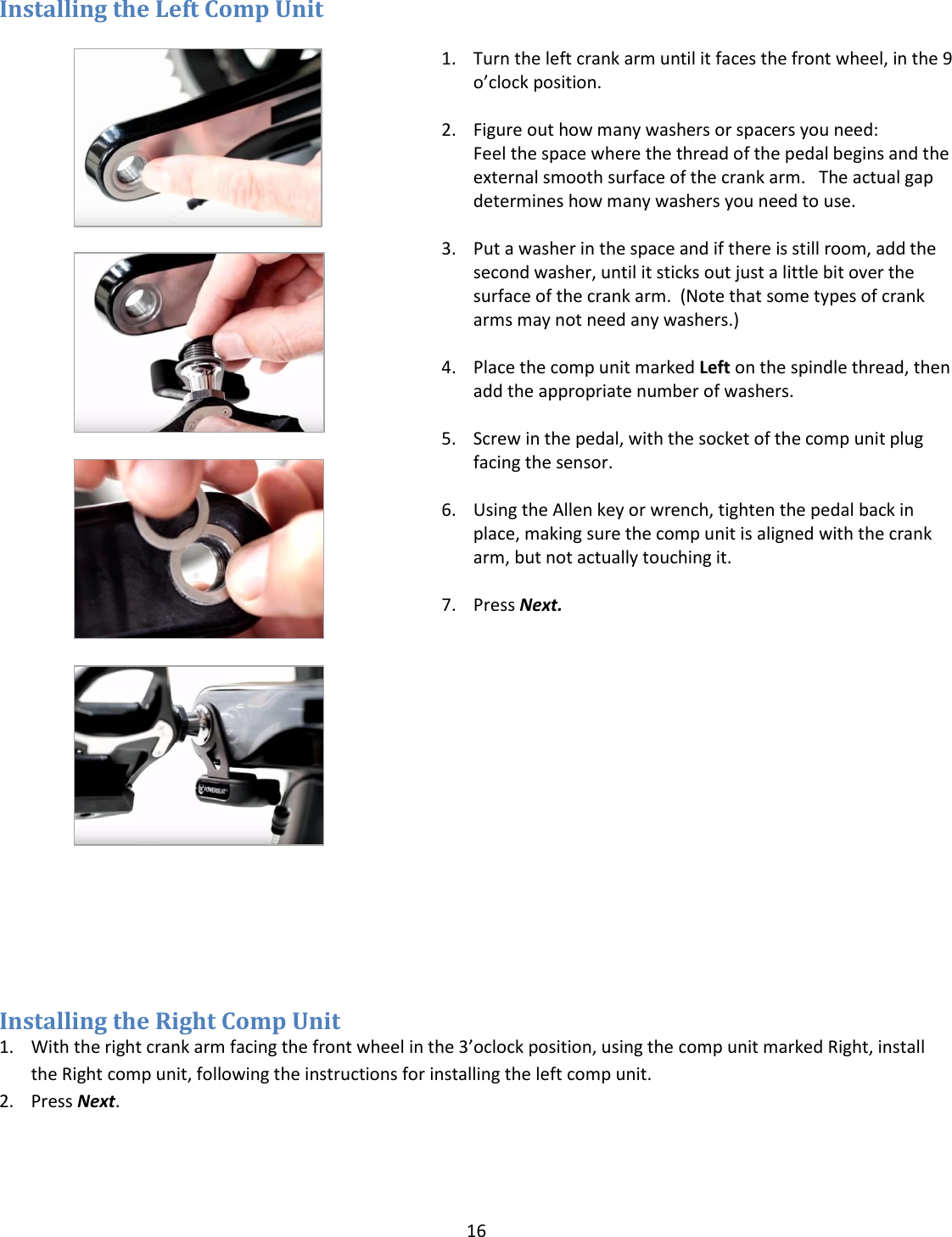 16  Installing the Left Comp Unit            1. Turn the left crank arm until it faces the front wheel, in the 9 o&rsquo;clock position.  2. Figure out how many washers or spacers you need:   Feel the space where the thread of the pedal begins and the external smooth surface of the crank arm.   The actual gap determines how many washers you need to use.  3. Put a washer in the space and if there is still room, add the second washer, until it sticks out just a little bit over the surface of the crank arm.  (Note that some types of crank arms may not need any washers.)  4. Place the comp unit marked Left on the spindle thread, then add the appropriate number of washers.  5. Screw in the pedal, with the socket of the comp unit plug facing the sensor.   6. Using the Allen key or wrench, tighten the pedal back in place, making sure the comp unit is aligned with the crank arm, but not actually touching it.  7. Press Next.     Installing the Right Comp Unit 1. With the right crank arm facing the front wheel in the 3&rsquo;oclock position, using the comp unit marked Right, install the Right comp unit, following the instructions for installing the left comp unit. 2. Press Next.    