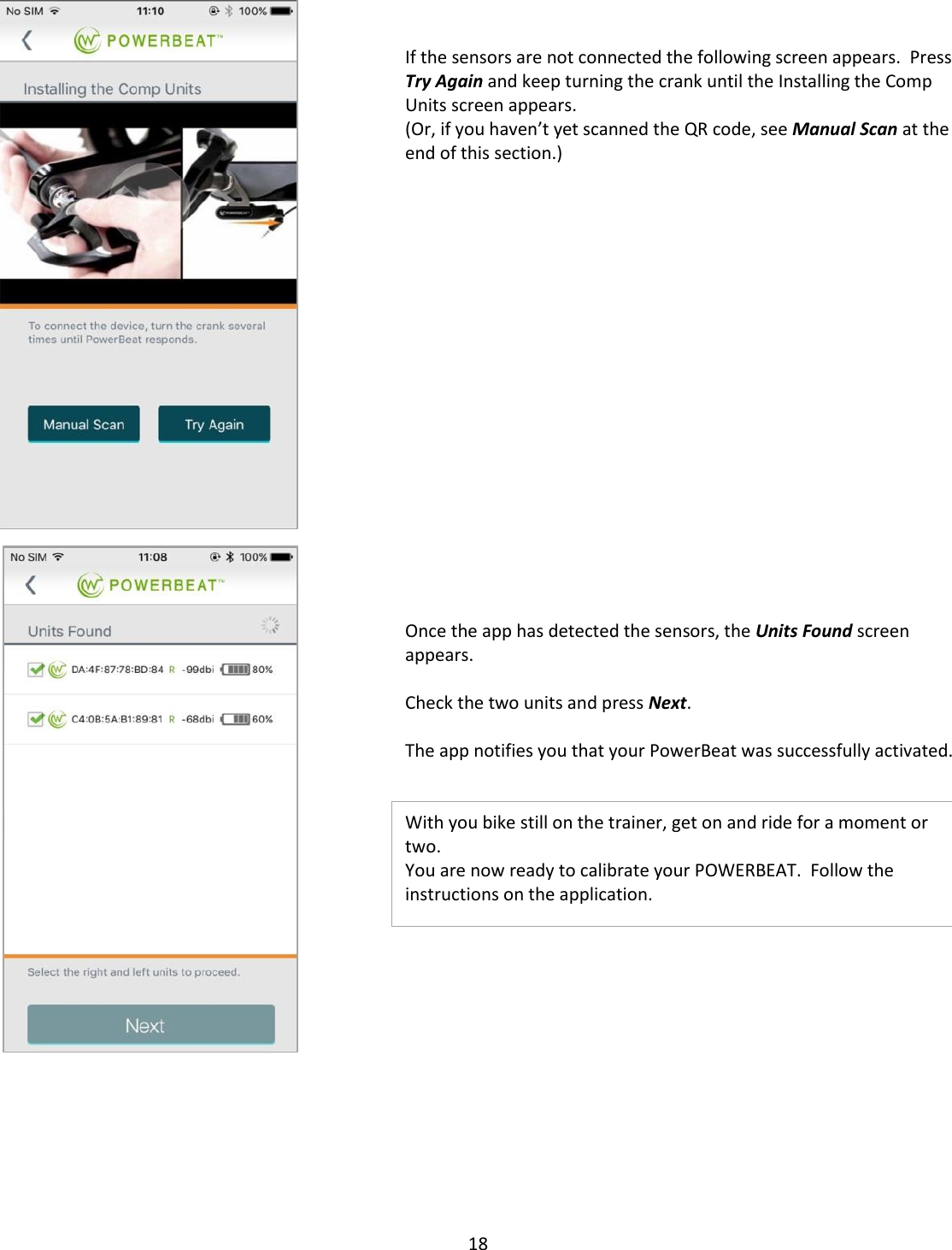 18        If the sensors are not connected the following screen appears.  Press Try Again and keep turning the crank until the Installing the Comp Units screen appears. (Or, if you haven&rsquo;t yet scanned the QR code, see Manual Scan at the end of this section.)                    Once the app has detected the sensors, the Units Found screen appears.  Check the two units and press Next.  The app notifies you that your PowerBeat was successfully activated.   With you bike still on the trainer, get on and ride for a moment or two. You are now ready to calibrate your POWERBEAT.  Follow the instructions on the application.                                          