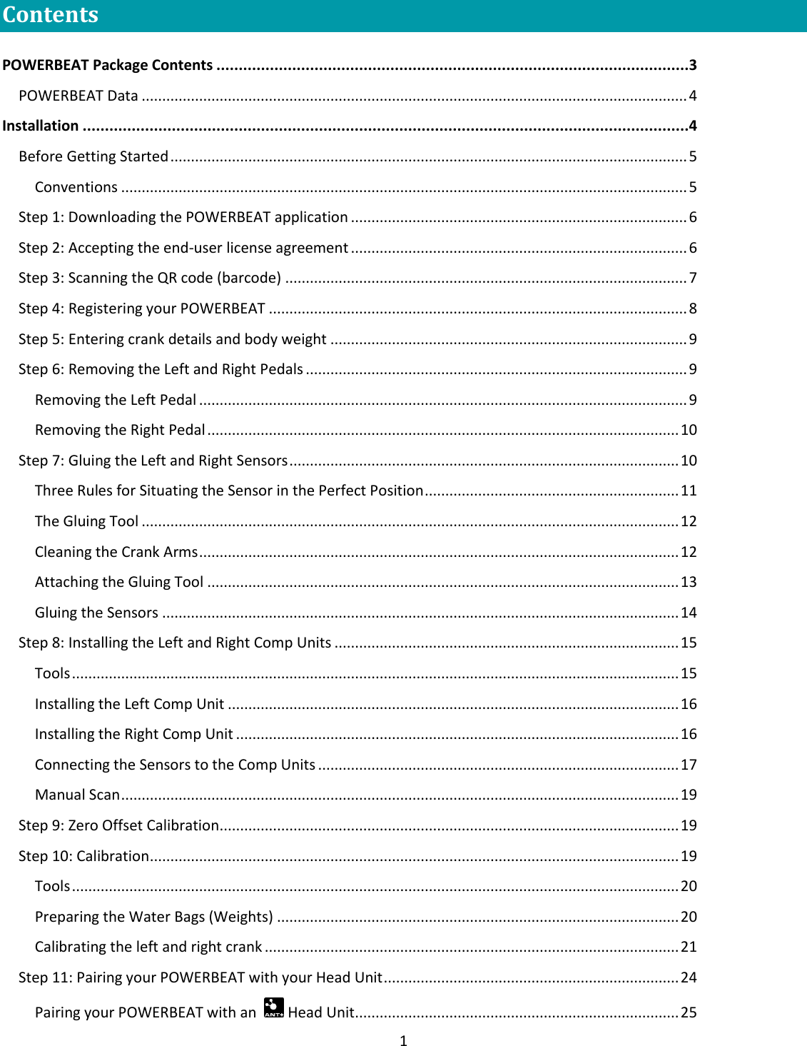 1  Contents  POWERBEAT Package Contents ..........................................................................................................3 POWERBEAT Data ..................................................................................................................................... 4 Installation ........................................................................................................................................4 Before Getting Started .............................................................................................................................. 5 Conventions .......................................................................................................................................... 5 Step 1: Downloading the POWERBEAT application .................................................................................. 6 Step 2: Accepting the end-user license agreement .................................................................................. 6 Step 3: Scanning the QR code (barcode) .................................................................................................. 7 Step 4: Registering your POWERBEAT ...................................................................................................... 8 Step 5: Entering crank details and body weight ....................................................................................... 9 Step 6: Removing the Left and Right Pedals ............................................................................................. 9 Removing the Left Pedal ....................................................................................................................... 9 Removing the Right Pedal ................................................................................................................... 10 Step 7: Gluing the Left and Right Sensors ............................................................................................... 10 Three Rules for Situating the Sensor in the Perfect Position .............................................................. 11 The Gluing Tool ................................................................................................................................... 12 Cleaning the Crank Arms ..................................................................................................................... 12 Attaching the Gluing Tool ................................................................................................................... 13 Gluing the Sensors .............................................................................................................................. 14 Step 8: Installing the Left and Right Comp Units .................................................................................... 15 Tools .................................................................................................................................................... 15 Installing the Left Comp Unit .............................................................................................................. 16 Installing the Right Comp Unit ............................................................................................................ 16 Connecting the Sensors to the Comp Units ........................................................................................ 17 Manual Scan ........................................................................................................................................ 19 Step 9: Zero Offset Calibration................................................................................................................ 19 Step 10: Calibration ................................................................................................................................. 19 Tools .................................................................................................................................................... 20 Preparing the Water Bags (Weights) .................................................................................................. 20 Calibrating the left and right crank ..................................................................................................... 21 Step 11: Pairing your POWERBEAT with your Head Unit ........................................................................ 24 Pairing your POWERBEAT with an    Head Unit ............................................................................... 25 