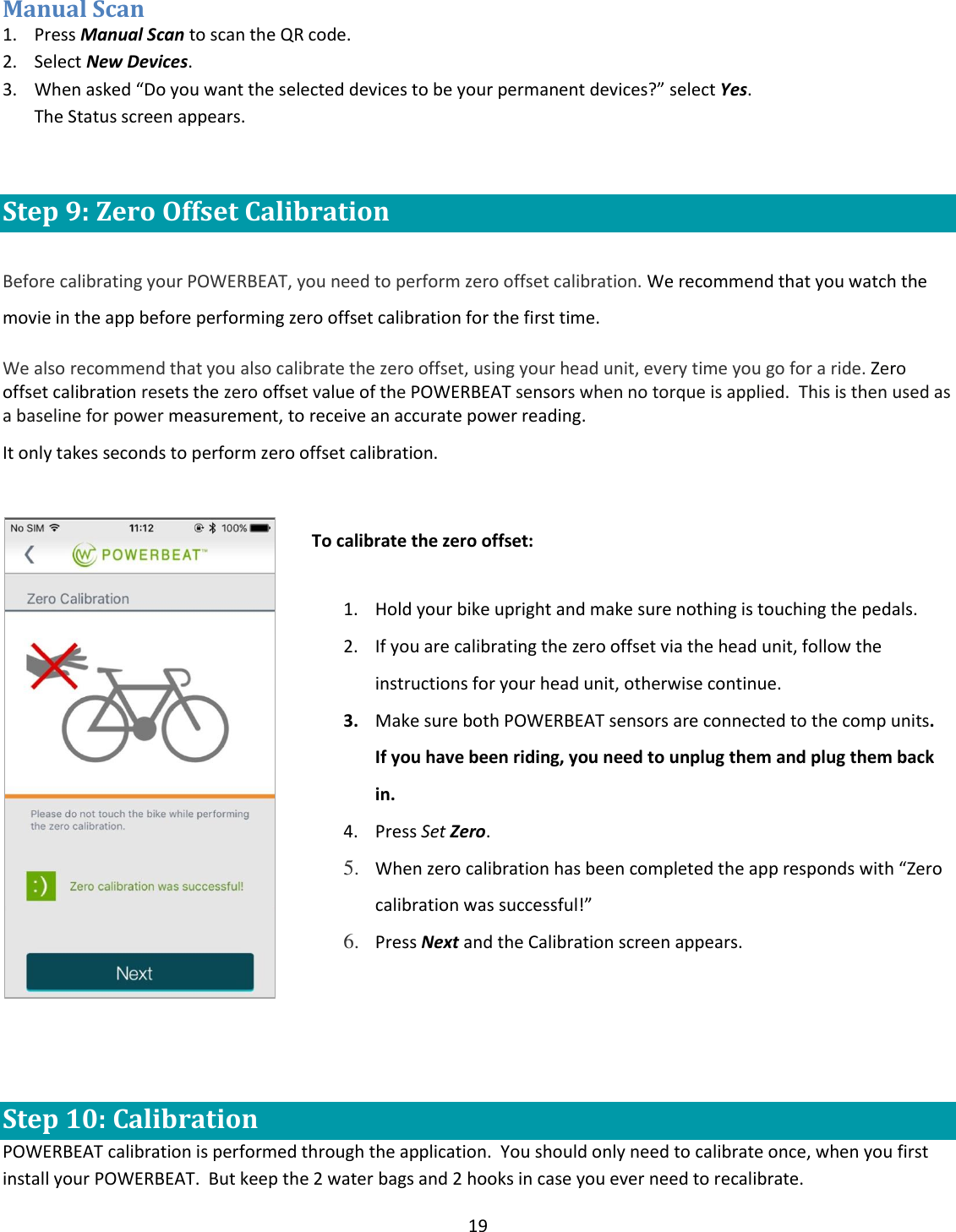 19  Manual Scan 1. Press Manual Scan to scan the QR code. 2. Select New Devices. 3. When asked &ldquo;Do you want the selected devices to be your permanent devices?&rdquo; select Yes. The Status screen appears.  Step 9: Zero Offset Calibration  Before calibrating your POWERBEAT, you need to perform zero offset calibration. We recommend that you watch the movie in the app before performing zero offset calibration for the first time.  We also recommend that you also calibrate the zero offset, using your head unit, every time you go for a ride. Zero offset calibration resets the zero offset value of the POWERBEAT sensors when no torque is applied.  This is then used as a baseline for power measurement, to receive an accurate power reading.  It only takes seconds to perform zero offset calibration.      To calibrate the zero offset: 1. Hold your bike upright and make sure nothing is touching the pedals. 2. If you are calibrating the zero offset via the head unit, follow the instructions for your head unit, otherwise continue. 3. Make sure both POWERBEAT sensors are connected to the comp units.  If you have been riding, you need to unplug them and plug them back in. 4. Press Set Zero. 5. When zero calibration has been completed the app responds with &ldquo;Zero calibration was successful!&rdquo; 6. Press Next and the Calibration screen appears.         Step 10: Calibration POWERBEAT calibration is performed through the application.  You should only need to calibrate once, when you first install your POWERBEAT.  But keep the 2 water bags and 2 hooks in case you ever need to recalibrate. 