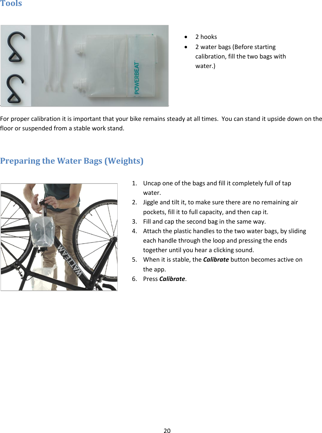 20  Tools    For proper calibration it is important that your bike remains steady at all times.  You can stand it upside down on the floor or suspended from a stable work stand.  Preparing the Water Bags (Weights)    2 hooks   2 water bags (Before starting calibration, fill the two bags with water.) 1. Uncap one of the bags and fill it completely full of tap water. 2. Jiggle and tilt it, to make sure there are no remaining air pockets, fill it to full capacity, and then cap it. 3. Fill and cap the second bag in the same way. 4. Attach the plastic handles to the two water bags, by sliding each handle through the loop and pressing the ends together until you hear a clicking sound. 5. When it is stable, the Calibrate button becomes active on the app.   6. Press Calibrate. 