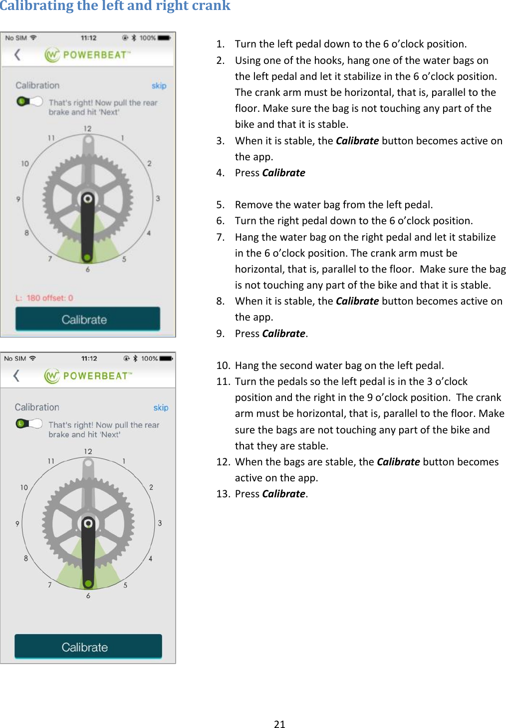 21  Calibrating the left and right crank             1. Turn the left pedal down to the 6 o&rsquo;clock position. 2. Using one of the hooks, hang one of the water bags on the left pedal and let it stabilize in the 6 o&rsquo;clock position. The crank arm must be horizontal, that is, parallel to the floor. Make sure the bag is not touching any part of the bike and that it is stable. 3. When it is stable, the Calibrate button becomes active on the app. 4. Press Calibrate  5. Remove the water bag from the left pedal. 6. Turn the right pedal down to the 6 o&rsquo;clock position. 7. Hang the water bag on the right pedal and let it stabilize in the 6 o&rsquo;clock position. The crank arm must be horizontal, that is, parallel to the floor.  Make sure the bag is not touching any part of the bike and that it is stable. 8. When it is stable, the Calibrate button becomes active on the app.   9. Press Calibrate.  10. Hang the second water bag on the left pedal. 11. Turn the pedals so the left pedal is in the 3 o&rsquo;clock position and the right in the 9 o&rsquo;clock position.  The crank arm must be horizontal, that is, parallel to the floor. Make sure the bags are not touching any part of the bike and that they are stable. 12. When the bags are stable, the Calibrate button becomes active on the app.   13. Press Calibrate.   