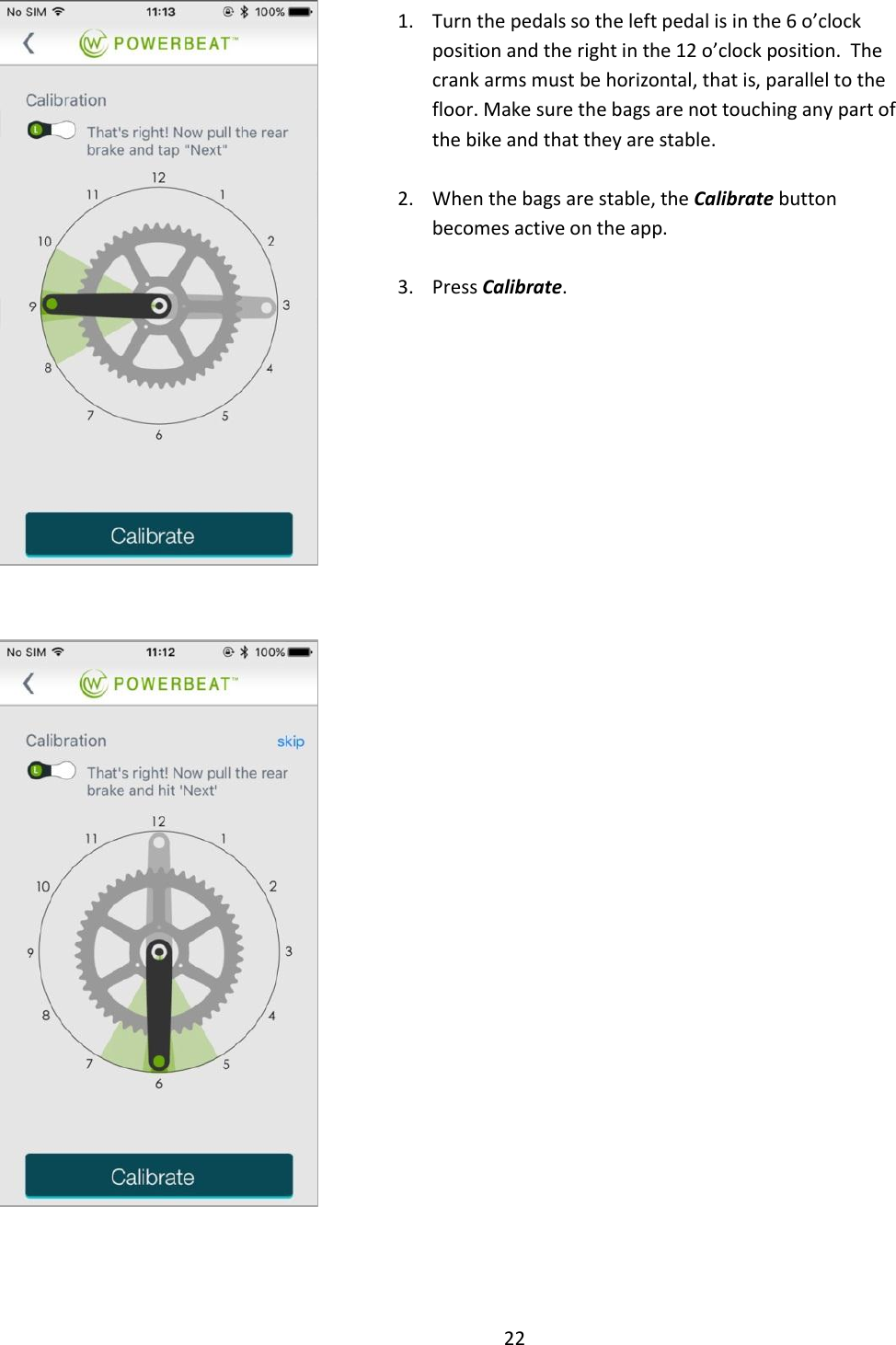 22      1. Turn the pedals so the left pedal is in the 6 o&rsquo;clock position and the right in the 12 o&rsquo;clock position.  The crank arms must be horizontal, that is, parallel to the floor. Make sure the bags are not touching any part of the bike and that they are stable.  2. When the bags are stable, the Calibrate button becomes active on the app.    3. Press Calibrate.       