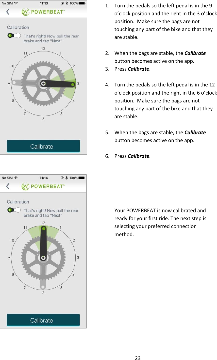 23     Your POWERBEAT is now calibrated and ready for your first ride. The next step is selecting your preferred connection method.  1. Turn the pedals so the left pedal is in the 9 o&rsquo;clock position and the right in the 3 o&rsquo;clock position.  Make sure the bags are not touching any part of the bike and that they are stable.  2. When the bags are stable, the Calibrate button becomes active on the app.   3. Press Calibrate.  4. Turn the pedals so the left pedal is in the 12 o&rsquo;clock position and the right in the 6 o&rsquo;clock position.  Make sure the bags are not touching any part of the bike and that they are stable.  5. When the bags are stable, the Calibrate button becomes active on the app.    6. Press Calibrate.  