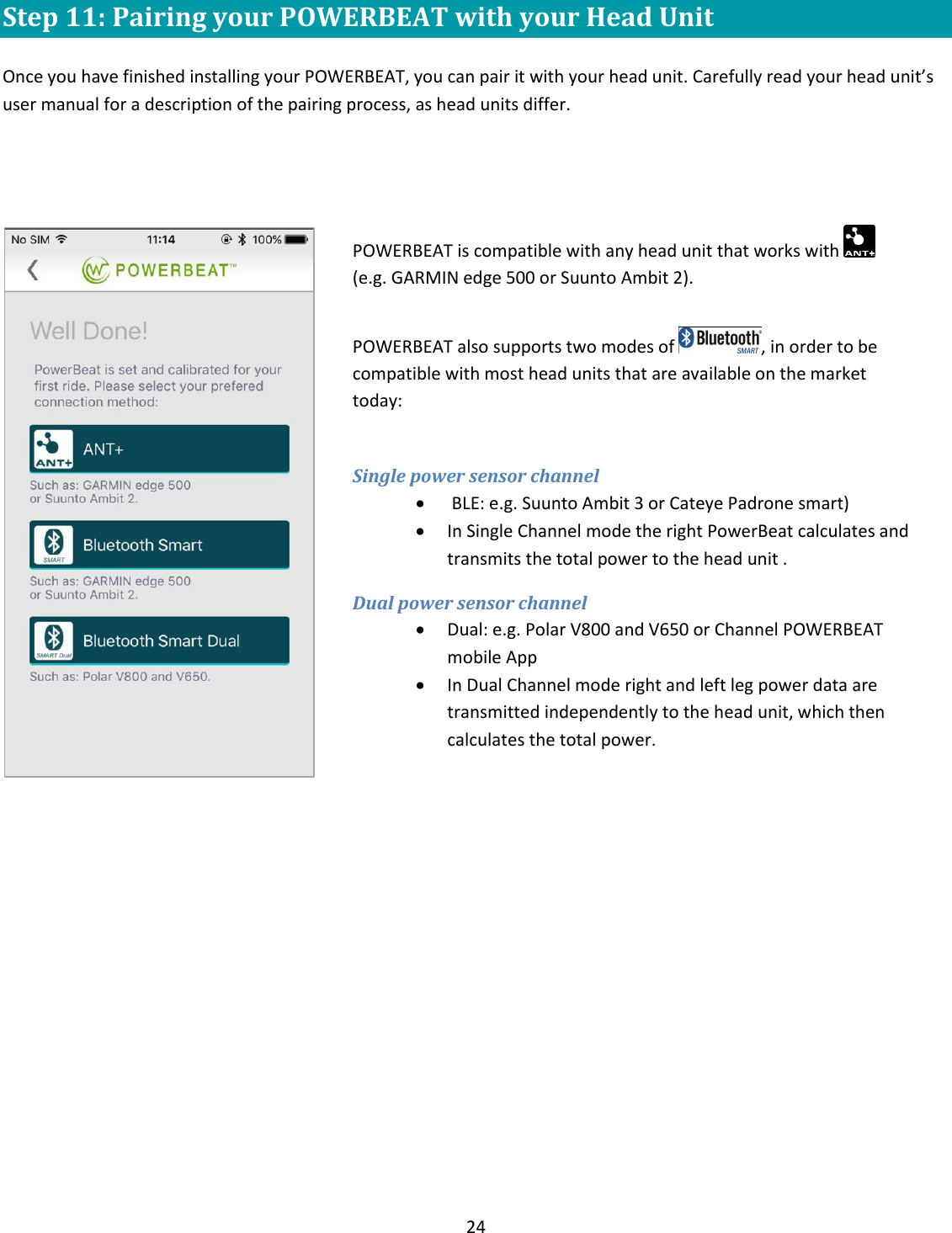 24  Step 11: Pairing your POWERBEAT with your Head Unit  Once you have finished installing your POWERBEAT, you can pair it with your head unit. Carefully read your head unit&rsquo;s user manual for a description of the pairing process, as head units differ.     POWERBEAT is compatible with any head unit that works with    (e.g. GARMIN edge 500 or Suunto Ambit 2).  POWERBEAT also supports two modes of  , in order to be compatible with most head units that are available on the market today:  Single power sensor channel   BLE: e.g. Suunto Ambit 3 or Cateye Padrone smart)   In Single Channel mode the right PowerBeat calculates and transmits the total power to the head unit . Dual power sensor channel  Dual: e.g. Polar V800 and V650 or Channel POWERBEAT mobile App  In Dual Channel mode right and left leg power data are transmitted independently to the head unit, which then calculates the total power.   