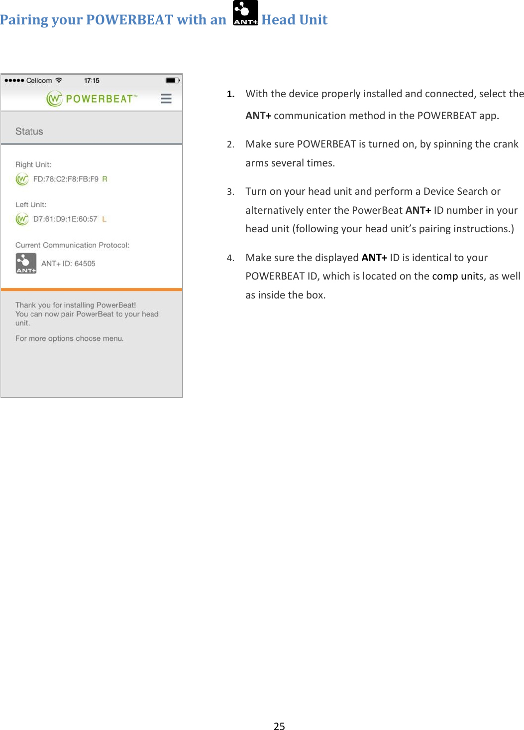 25  Pairing your POWERBEAT with an    Head Unit    1. With the device properly installed and connected, select the ANT+ communication method in the POWERBEAT app.   2. Make sure POWERBEAT is turned on, by spinning the crank arms several times. 3. Turn on your head unit and perform a Device Search or alternatively enter the PowerBeat ANT+ ID number in your head unit (following your head unit&rsquo;s pairing instructions.) 4. Make sure the displayed ANT+ ID is identical to your POWERBEAT ID, which is located on the comp units, as well as inside the box.  