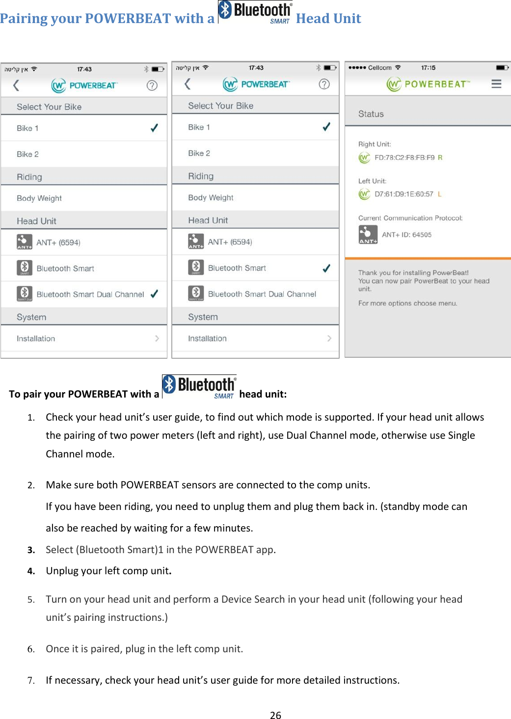 26  Pairing your POWERBEAT with a   Head Unit              To pair your POWERBEAT with a   head unit: 1. Check your head unit&rsquo;s user guide, to find out which mode is supported. If your head unit allows the pairing of two power meters (left and right), use Dual Channel mode, otherwise use Single Channel mode. 2. Make sure both POWERBEAT sensors are connected to the comp units.  If you have been riding, you need to unplug them and plug them back in. (standby mode can also be reached by waiting for a few minutes. 3. Select (Bluetooth Smart)1 in the POWERBEAT app.   4. Unplug your left comp unit. 5. Turn on your head unit and perform a Device Search in your head unit (following your head unit&rsquo;s pairing instructions.) 6. Once it is paired, plug in the left comp unit. 7. If necessary, check your head unit&rsquo;s user guide for more detailed instructions. 8.   