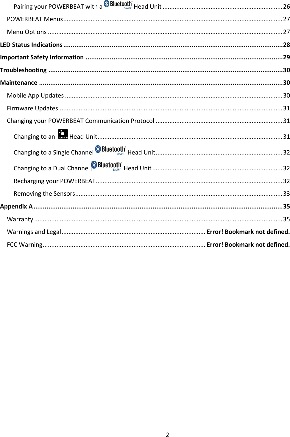 2  Pairing your POWERBEAT with a   Head Unit ...................................................................... 26 POWERBEAT Menus ................................................................................................................................ 27 Menu Options ......................................................................................................................................... 27 LED Status Indications ...................................................................................................................... 28 Important Safety Information .......................................................................................................... 29 Troubleshooting .............................................................................................................................. 30 Maintenance ................................................................................................................................... 30 Mobile App Updates ............................................................................................................................... 30 Firmware Updates ................................................................................................................................... 31 Changing your POWERBEAT Communication Protocol .......................................................................... 31 Changing to an    Head Unit ............................................................................................................ 31 Changing to a Single Channel   Head Unit .......................................................................... 32 Changing to a Dual Channel   Head Unit ............................................................................ 32 Recharging your POWERBEAT ............................................................................................................. 32 Removing the Sensors ......................................................................................................................... 33 Appendix A ...................................................................................................................................... 35 Warranty ................................................................................................................................................. 35 Warnings and Legal .................................................................................... Error! Bookmark not defined. FCC Warning ............................................................................................... Error! Bookmark not defined.    