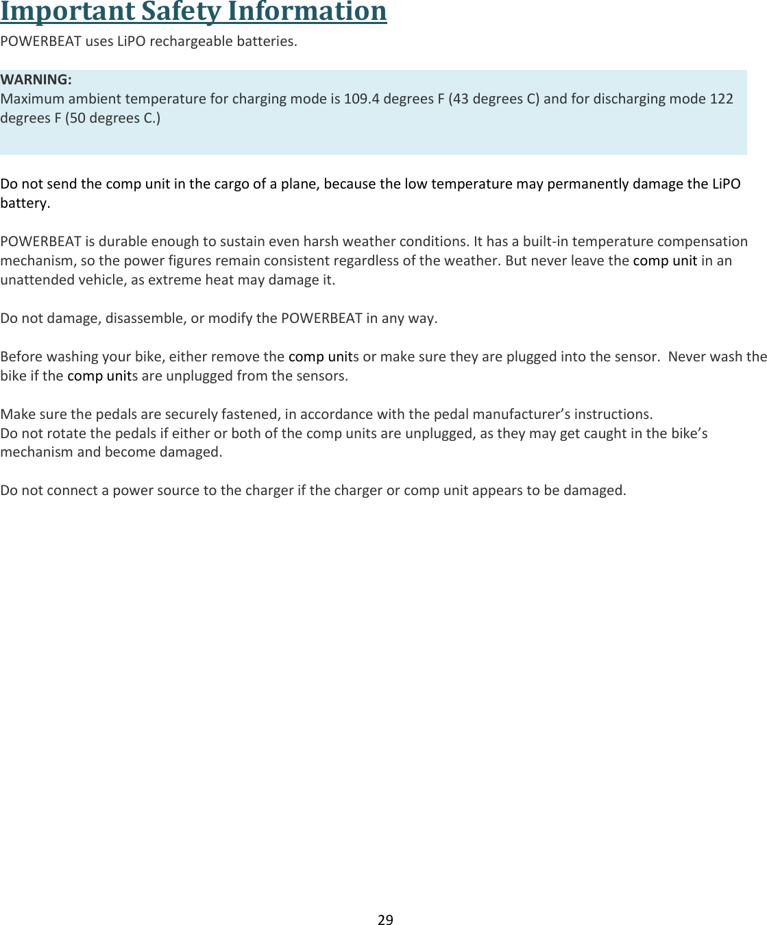 29   Important Safety Information POWERBEAT uses LiPO rechargeable batteries.    WARNING:  Maximum ambient temperature for charging mode is 109.4 degrees F (43 degrees C) and for discharging mode 122 degrees F (50 degrees C.)   Do not send the comp unit in the cargo of a plane, because the low temperature may permanently damage the LiPO battery.  POWERBEAT is durable enough to sustain even harsh weather conditions. It has a built-in temperature compensation mechanism, so the power figures remain consistent regardless of the weather. But never leave the comp unit in an unattended vehicle, as extreme heat may damage it.   Do not damage, disassemble, or modify the POWERBEAT in any way.  Before washing your bike, either remove the comp units or make sure they are plugged into the sensor.  Never wash the bike if the comp units are unplugged from the sensors.  Make sure the pedals are securely fastened, in accordance with the pedal manufacturer&rsquo;s instructions. Do not rotate the pedals if either or both of the comp units are unplugged, as they may get caught in the bike&rsquo;s mechanism and become damaged.  Do not connect a power source to the charger if the charger or comp unit appears to be damaged.    