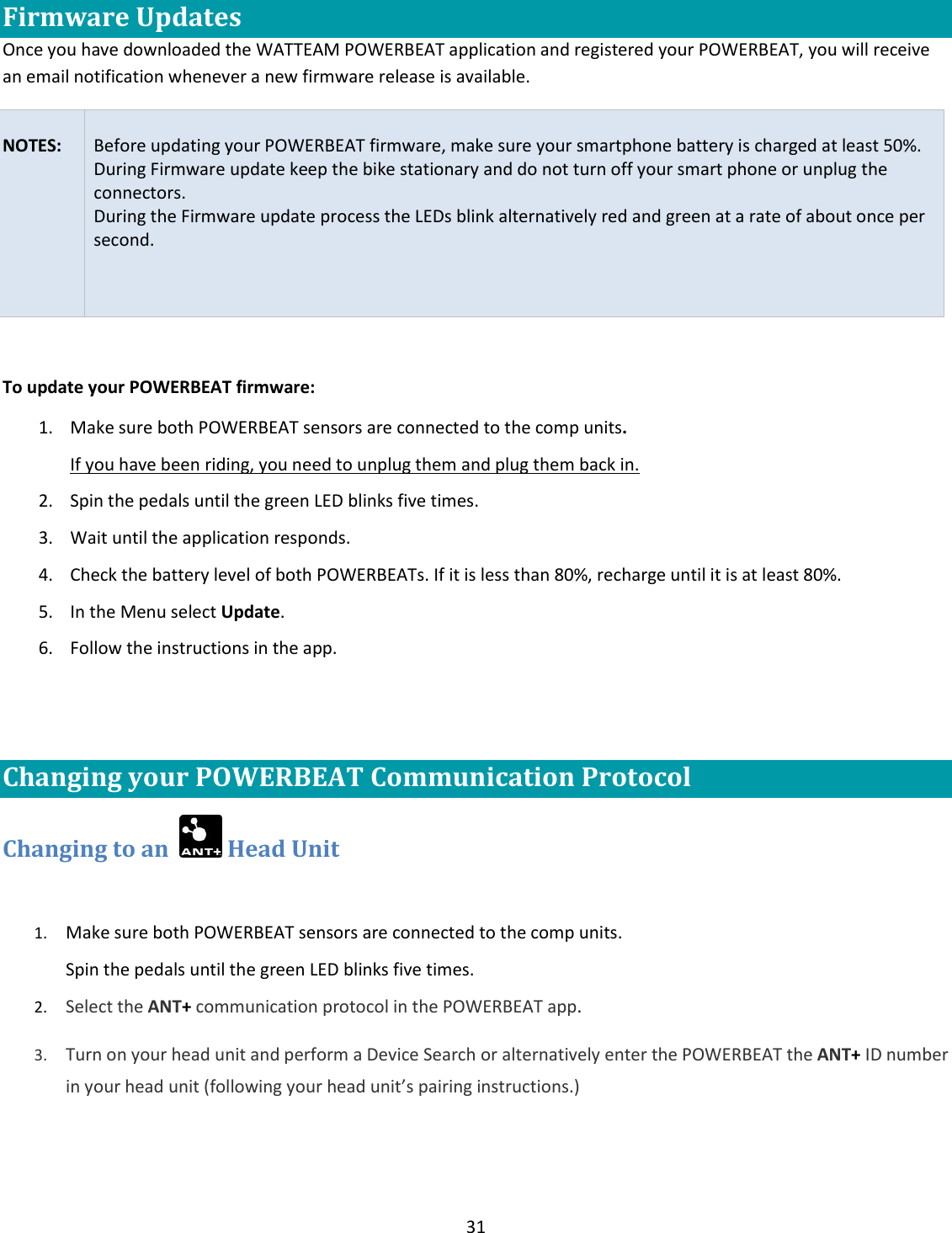31  Firmware Updates Once you have downloaded the WATTEAM POWERBEAT application and registered your POWERBEAT, you will receive an email notification whenever a new firmware release is available.    NOTES:  Before updating your POWERBEAT firmware, make sure your smartphone battery is charged at least 50%. During Firmware update keep the bike stationary and do not turn off your smart phone or unplug the connectors. During the Firmware update process the LEDs blink alternatively red and green at a rate of about once per second.   To update your POWERBEAT firmware: 1. Make sure both POWERBEAT sensors are connected to the comp units.  If you have been riding, you need to unplug them and plug them back in. 2. Spin the pedals until the green LED blinks five times.  3. Wait until the application responds.  4. Check the battery level of both POWERBEATs. If it is less than 80%, recharge until it is at least 80%. 5. In the Menu select Update. 6. Follow the instructions in the app.  Changing your POWERBEAT Communication Protocol Changing to an    Head Unit  1. Make sure both POWERBEAT sensors are connected to the comp units.  Spin the pedals until the green LED blinks five times.  2. Select the ANT+ communication protocol in the POWERBEAT app.   3. Turn on your head unit and perform a Device Search or alternatively enter the POWERBEAT the ANT+ ID number in your head unit (following your head unit&rsquo;s pairing instructions.) 