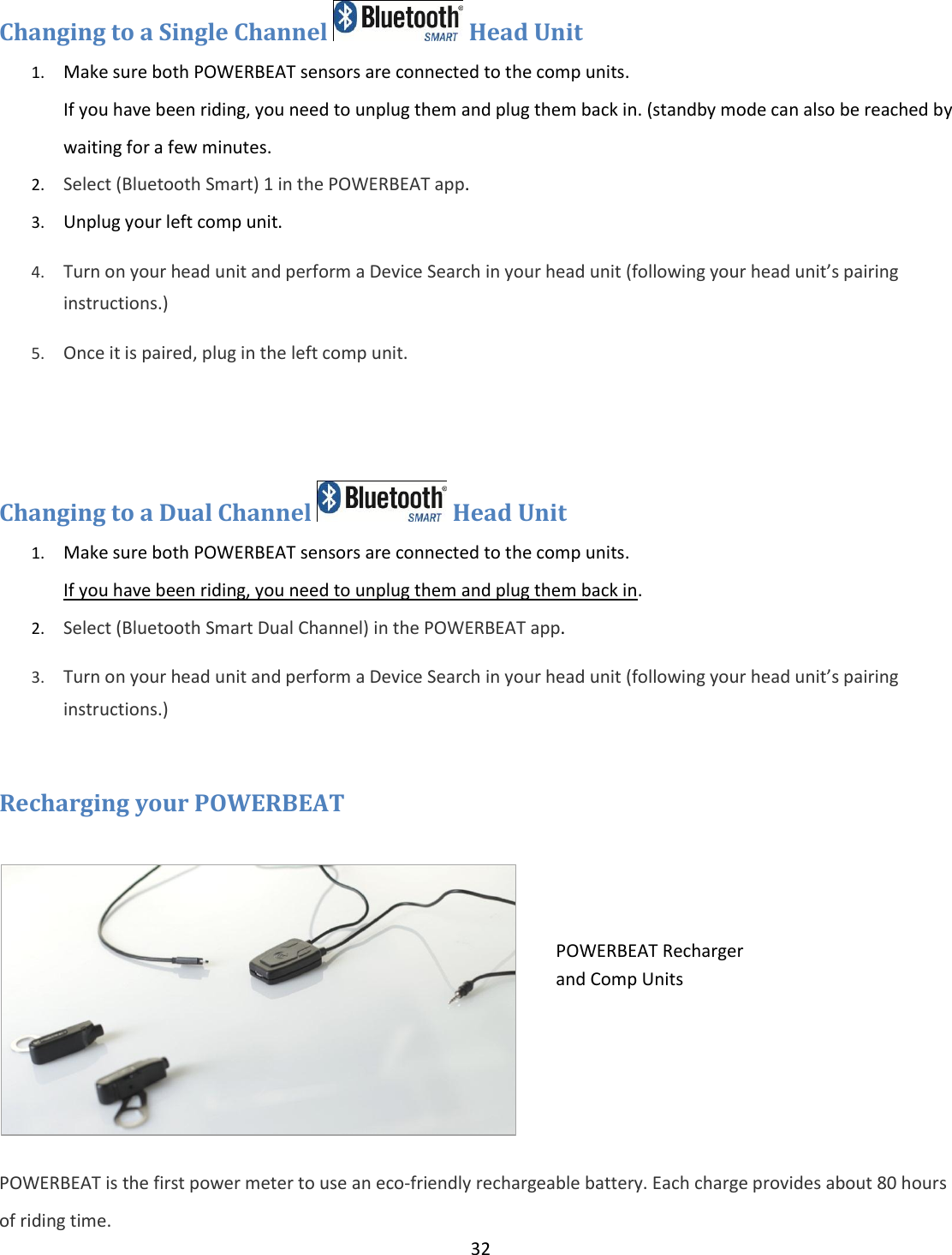 32  Changing to a Single Channel   Head Unit  1. Make sure both POWERBEAT sensors are connected to the comp units.  If you have been riding, you need to unplug them and plug them back in. (standby mode can also be reached by waiting for a few minutes. 2. Select (Bluetooth Smart) 1 in the POWERBEAT app.   3. Unplug your left comp unit. 4. Turn on your head unit and perform a Device Search in your head unit (following your head unit&rsquo;s pairing instructions.) 5. Once it is paired, plug in the left comp unit.   Changing to a Dual Channel   Head Unit  1. Make sure both POWERBEAT sensors are connected to the comp units.  If you have been riding, you need to unplug them and plug them back in. 2. Select (Bluetooth Smart Dual Channel) in the POWERBEAT app.   3. Turn on your head unit and perform a Device Search in your head unit (following your head unit&rsquo;s pairing instructions.)  Recharging your POWERBEAT   POWERBEAT is the first power meter to use an eco-friendly rechargeable battery. Each charge provides about 80 hours of riding time. POWERBEAT Recharger and Comp Units 