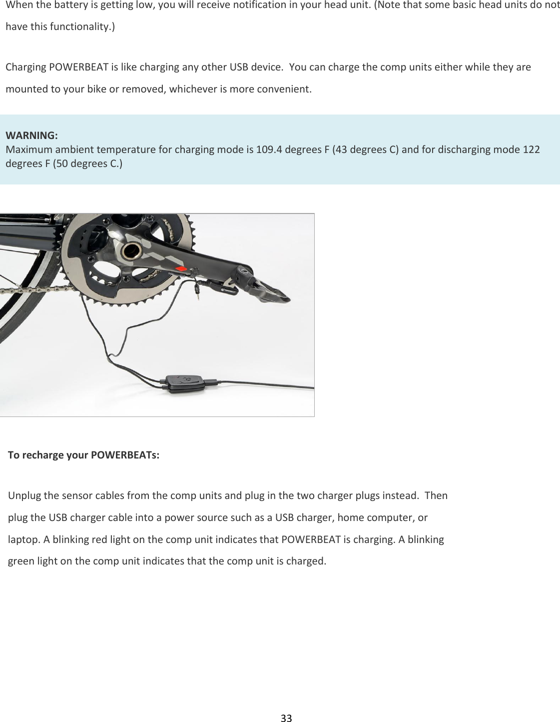 33  When the battery is getting low, you will receive notification in your head unit. (Note that some basic head units do not have this functionality.)  Charging POWERBEAT is like charging any other USB device.  You can charge the comp units either while they are mounted to your bike or removed, whichever is more convenient.  WARNING: Maximum ambient temperature for charging mode is 109.4 degrees F (43 degrees C) and for discharging mode 122 degrees F (50 degrees C.)              To recharge your POWERBEATs: Unplug the sensor cables from the comp units and plug in the two charger plugs instead.  Then plug the USB charger cable into a power source such as a USB charger, home computer, or laptop. A blinking red light on the comp unit indicates that POWERBEAT is charging. A blinking green light on the comp unit indicates that the comp unit is charged.  