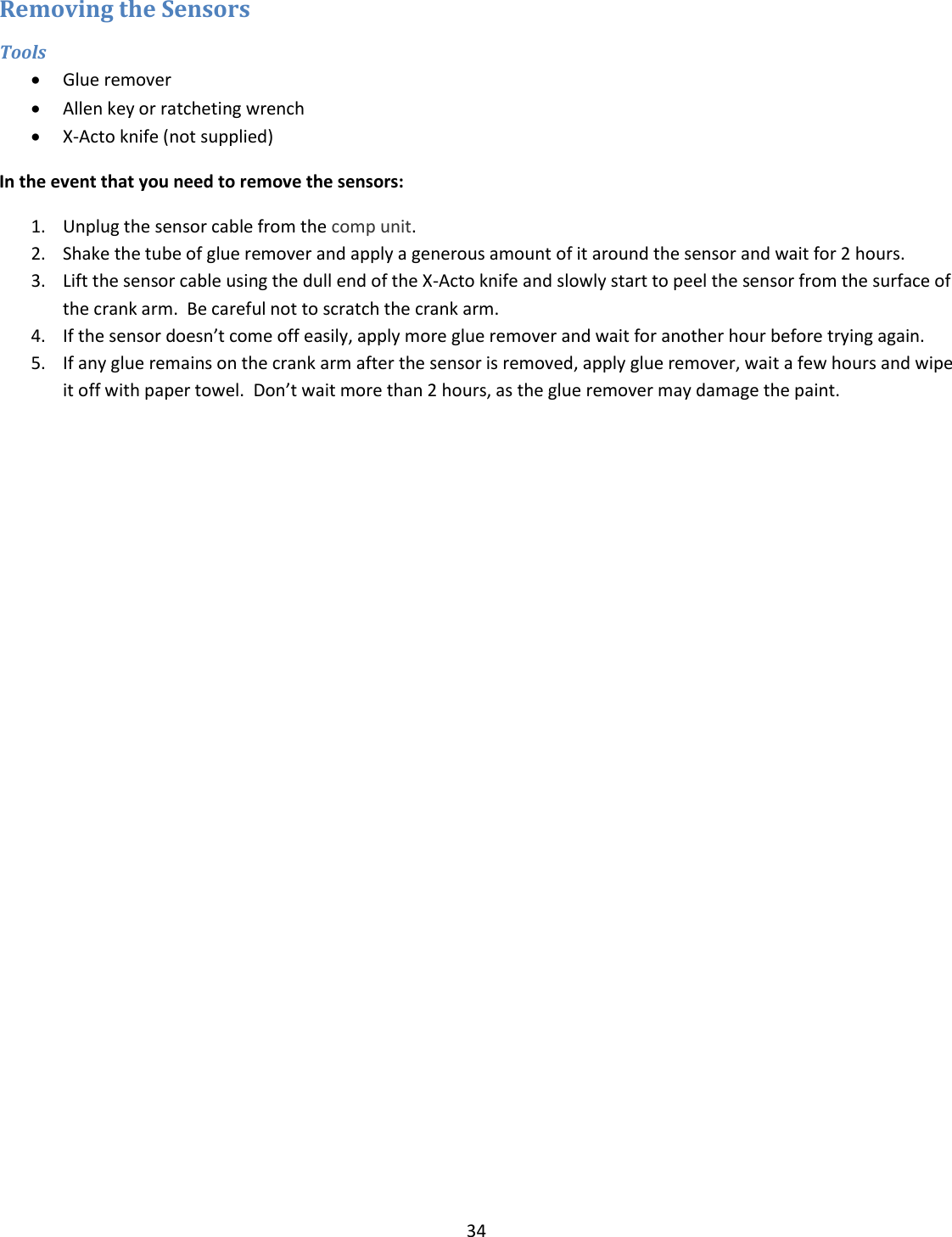 34  Removing the Sensors Tools  Glue remover  Allen key or ratcheting wrench   X-Acto knife (not supplied) In the event that you need to remove the sensors: 1. Unplug the sensor cable from the comp unit. 2. Shake the tube of glue remover and apply a generous amount of it around the sensor and wait for 2 hours. 3. Lift the sensor cable using the dull end of the X-Acto knife and slowly start to peel the sensor from the surface of the crank arm.  Be careful not to scratch the crank arm. 4. If the sensor doesn&rsquo;t come off easily, apply more glue remover and wait for another hour before trying again. 5. If any glue remains on the crank arm after the sensor is removed, apply glue remover, wait a few hours and wipe it off with paper towel.  Don&rsquo;t wait more than 2 hours, as the glue remover may damage the paint.    
