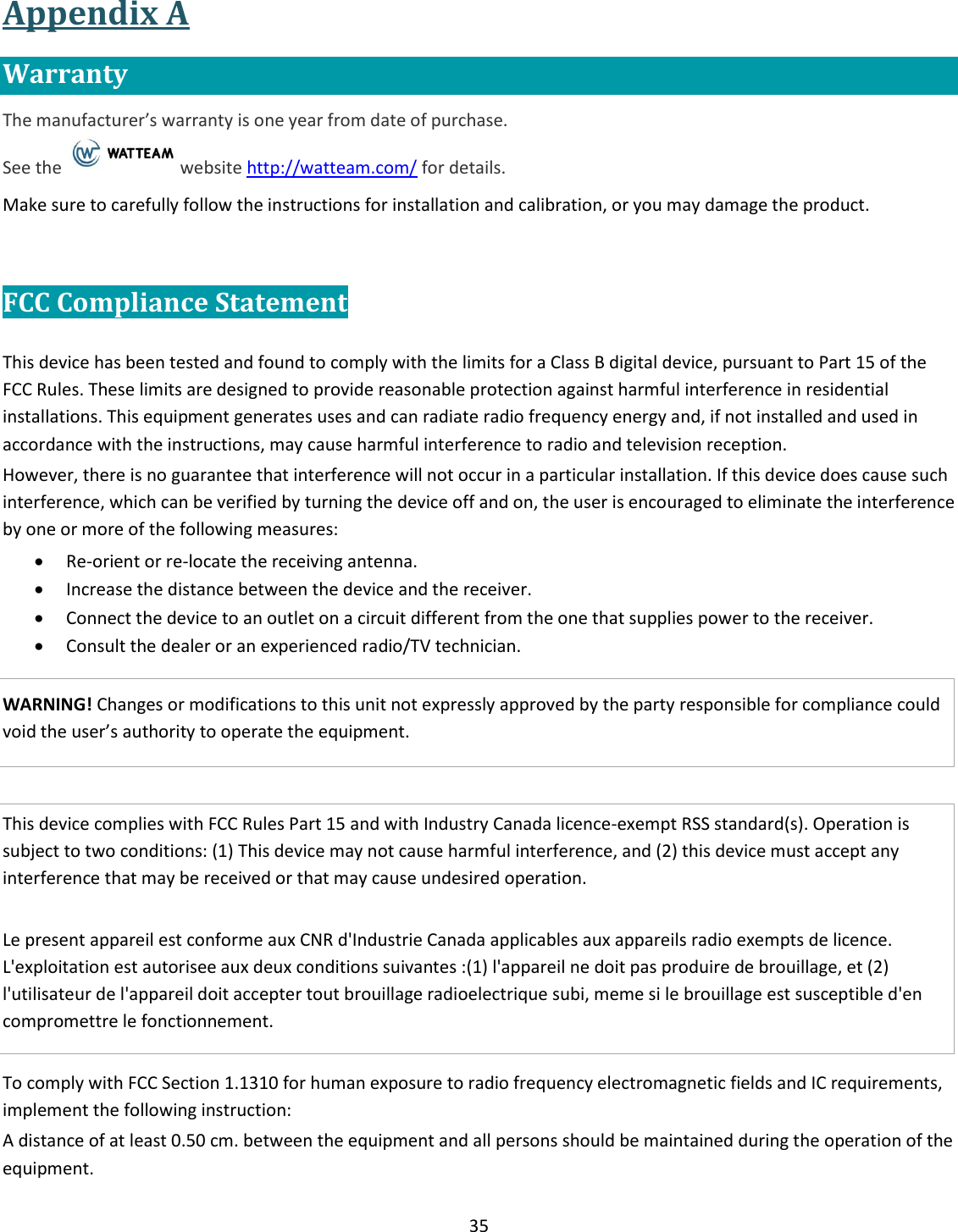35  Appendix A Warranty The manufacturer&rsquo;s warranty is one year from date of purchase.   See the  website http://watteam.com/ for details. Make sure to carefully follow the instructions for installation and calibration, or you may damage the product.  FCC Compliance Statement  This device has been tested and found to comply with the limits for a Class B digital device, pursuant to Part 15 of the FCC Rules. These limits are designed to provide reasonable protection against harmful interference in residential installations. This equipment generates uses and can radiate radio frequency energy and, if not installed and used in accordance with the instructions, may cause harmful interference to radio and television reception. However, there is no guarantee that interference will not occur in a particular installation. If this device does cause such interference, which can be verified by turning the device off and on, the user is encouraged to eliminate the interference by one or more of the following measures:  Re-orient or re-locate the receiving antenna.  Increase the distance between the device and the receiver.  Connect the device to an outlet on a circuit different from the one that supplies power to the receiver.  Consult the dealer or an experienced radio/TV technician.  WARNING! Changes or modifications to this unit not expressly approved by the party responsible for compliance could void the user&rsquo;s authority to operate the equipment.   This device complies with FCC Rules Part 15 and with Industry Canada licence-exempt RSS standard(s). Operation is subject to two conditions: (1) This device may not cause harmful interference, and (2) this device must accept any interference that may be received or that may cause undesired operation.  Le present appareil est conforme aux CNR d'Industrie Canada applicables aux appareils radio exempts de licence. L'exploitation est autorisee aux deux conditions suivantes :(1) l'appareil ne doit pas produire de brouillage, et (2) l'utilisateur de l'appareil doit accepter tout brouillage radioelectrique subi, meme si le brouillage est susceptible d'en compromettre le fonctionnement.  To comply with FCC Section 1.1310 for human exposure to radio frequency electromagnetic fields and IC requirements, implement the following instruction: A distance of at least 0.50 cm. between the equipment and all persons should be maintained during the operation of the equipment. 