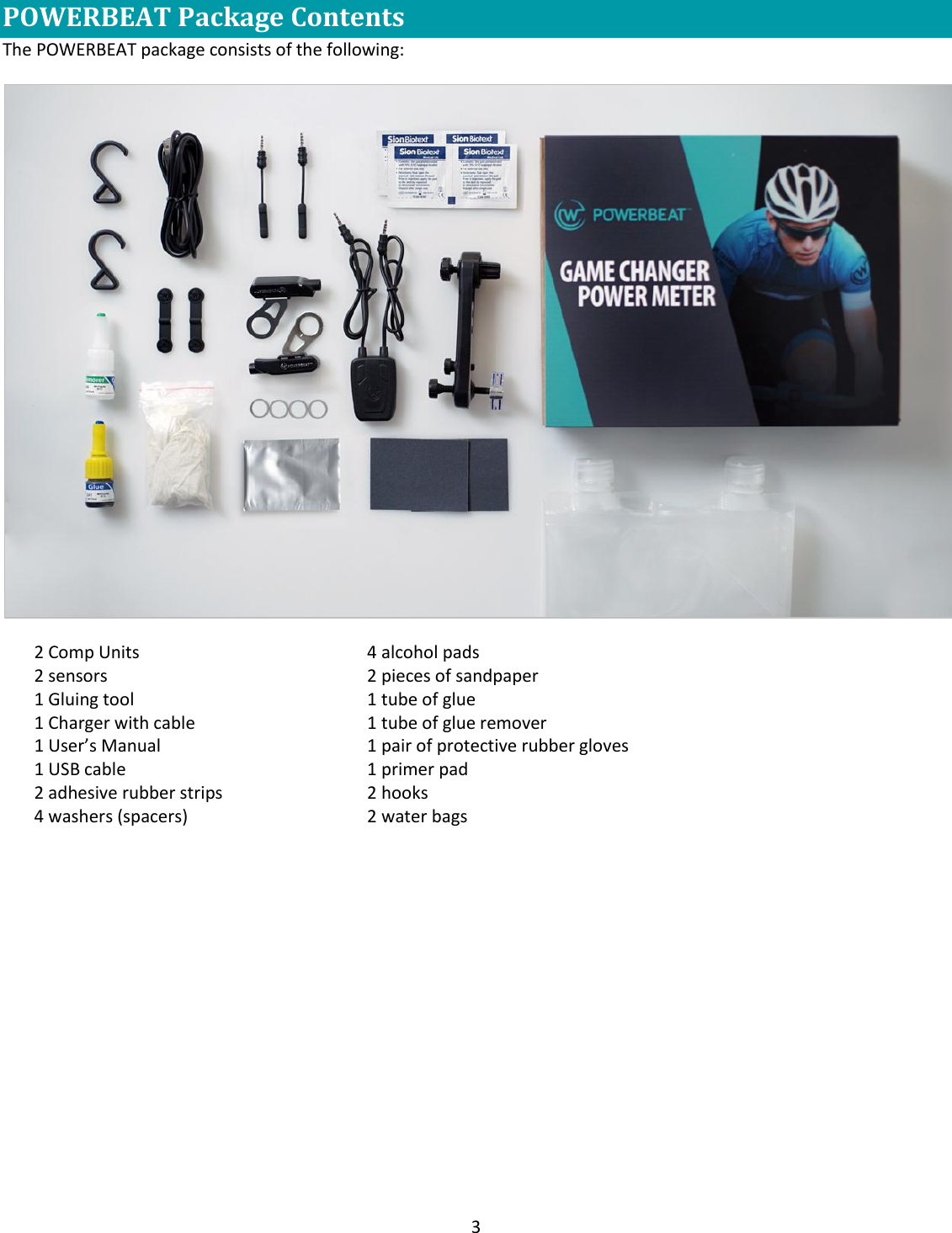 3  POWERBEAT Package Contents   The POWERBEAT package consists of the following:  2 Comp Units 2 sensors 1 Gluing tool 1 Charger with cable 1 User&rsquo;s Manual 1 USB cable 2 adhesive rubber strips 4 washers (spacers)   4 alcohol pads 2 pieces of sandpaper 1 tube of glue  1 tube of glue remover 1 pair of protective rubber gloves 1 primer pad 2 hooks 2 water bags       