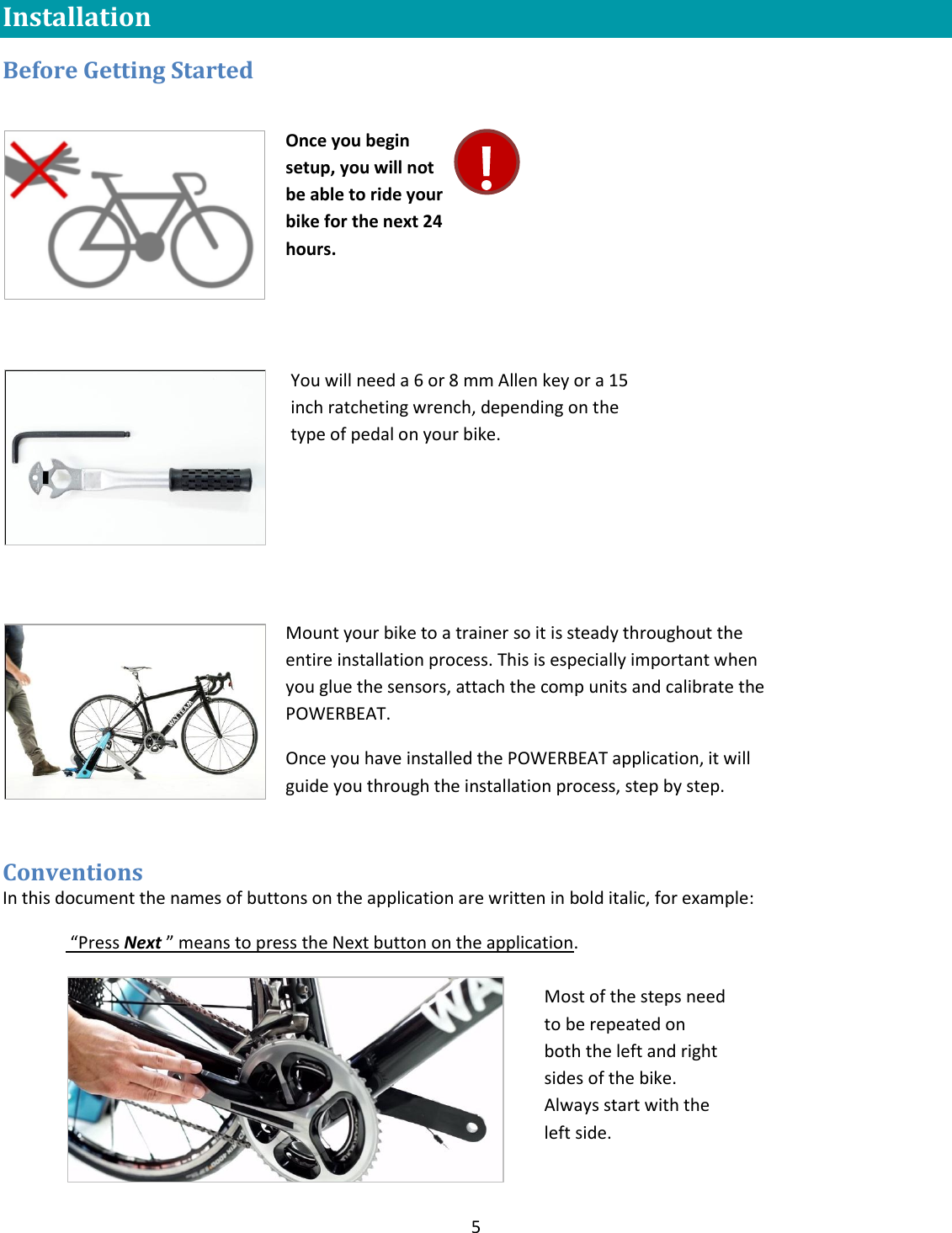 5  Installation Before Getting Started            Conventions In this document the names of buttons on the application are written in bold italic, for example:  &ldquo;Press Next &rdquo; means to press the Next button on the application.  Once you begin setup, you will not be able to ride your bike for the next 24 hours.  You will need a 6 or 8 mm Allen key or a 15 inch ratcheting wrench, depending on the type of pedal on your bike. Mount your bike to a trainer so it is steady throughout the entire installation process. This is especially important when you glue the sensors, attach the comp units and calibrate the POWERBEAT. Once you have installed the POWERBEAT application, it will guide you through the installation process, step by step.    Most of the steps need to be repeated on both the left and right sides of the bike. Always start with the left side.  