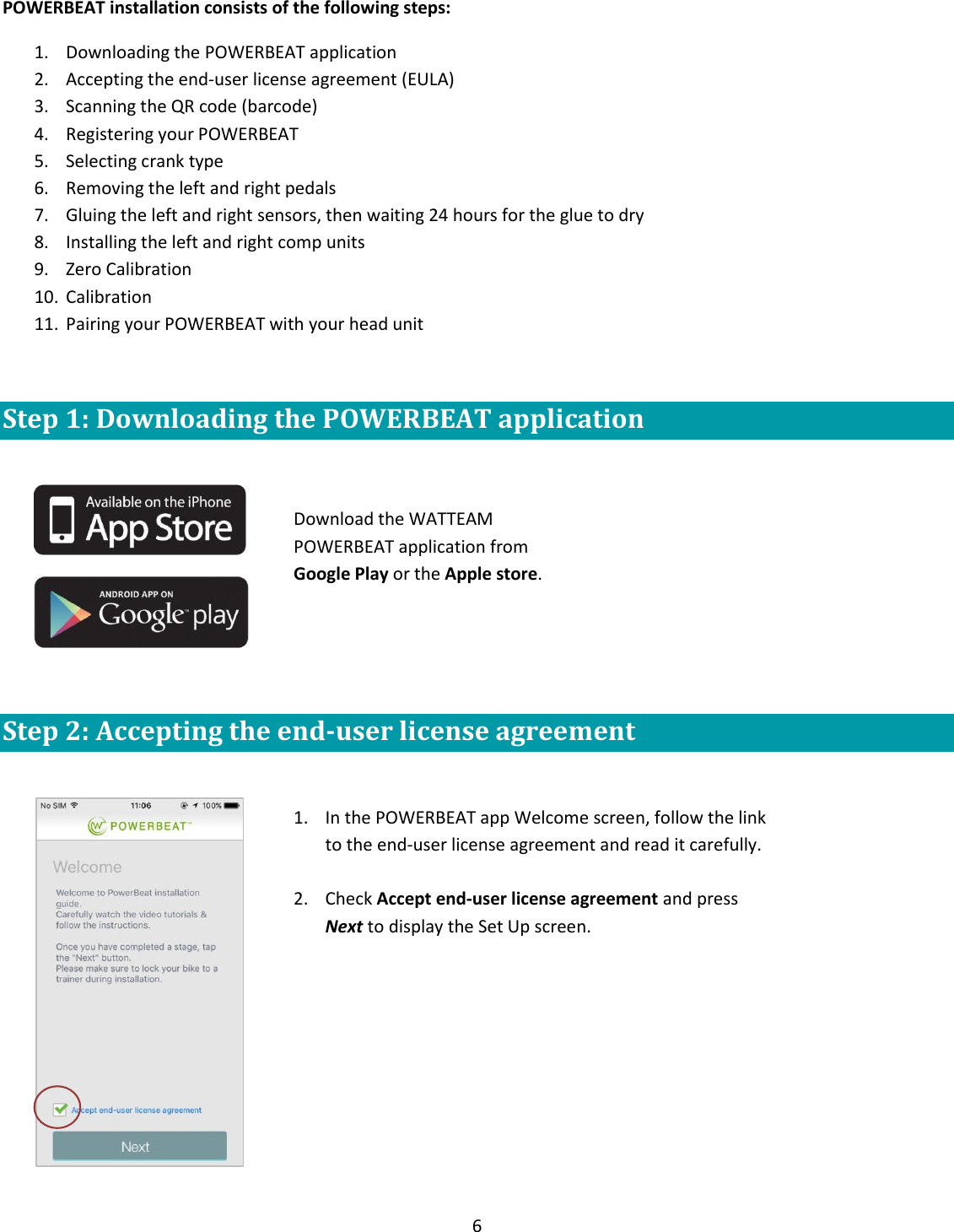 6  POWERBEAT installation consists of the following steps: 1. Downloading the POWERBEAT application  2. Accepting the end-user license agreement (EULA) 3. Scanning the QR code (barcode) 4. Registering your POWERBEAT 5. Selecting crank type 6. Removing the left and right pedals  7. Gluing the left and right sensors, then waiting 24 hours for the glue to dry 8. Installing the left and right comp units 9. Zero Calibration 10. Calibration 11. Pairing your POWERBEAT with your head unit  Step 1: Downloading the POWERBEAT application         Step 2: Accepting the end-user license agreement   Download the WATTEAM POWERBEAT application from Google Play or the Apple store.   1. In the POWERBEAT app Welcome screen, follow the link to the end-user license agreement and read it carefully.  2. Check Accept end-user license agreement and press Next to display the Set Up screen.  