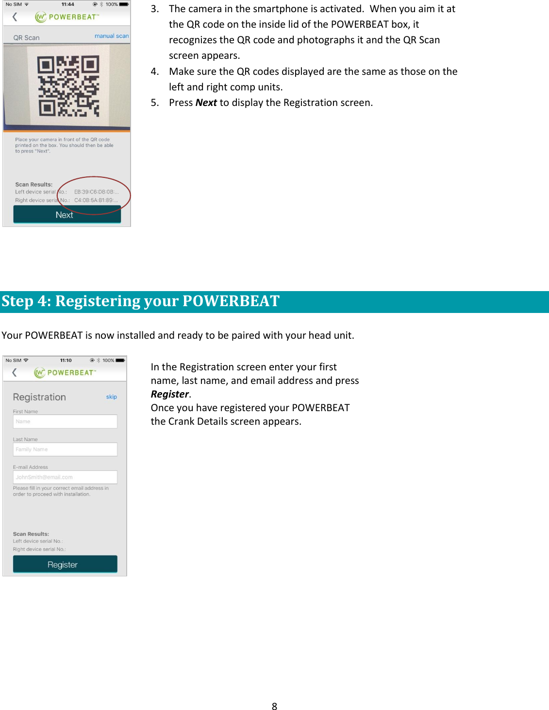8     Step 4: Registering your POWERBEAT  Your POWERBEAT is now installed and ready to be paired with your head unit.     3. The camera in the smartphone is activated.  When you aim it at the QR code on the inside lid of the POWERBEAT box, it recognizes the QR code and photographs it and the QR Scan screen appears. 4. Make sure the QR codes displayed are the same as those on the left and right comp units. 5. Press Next to display the Registration screen. In the Registration screen enter your first name, last name, and email address and press Register. Once you have registered your POWERBEAT the Crank Details screen appears.  