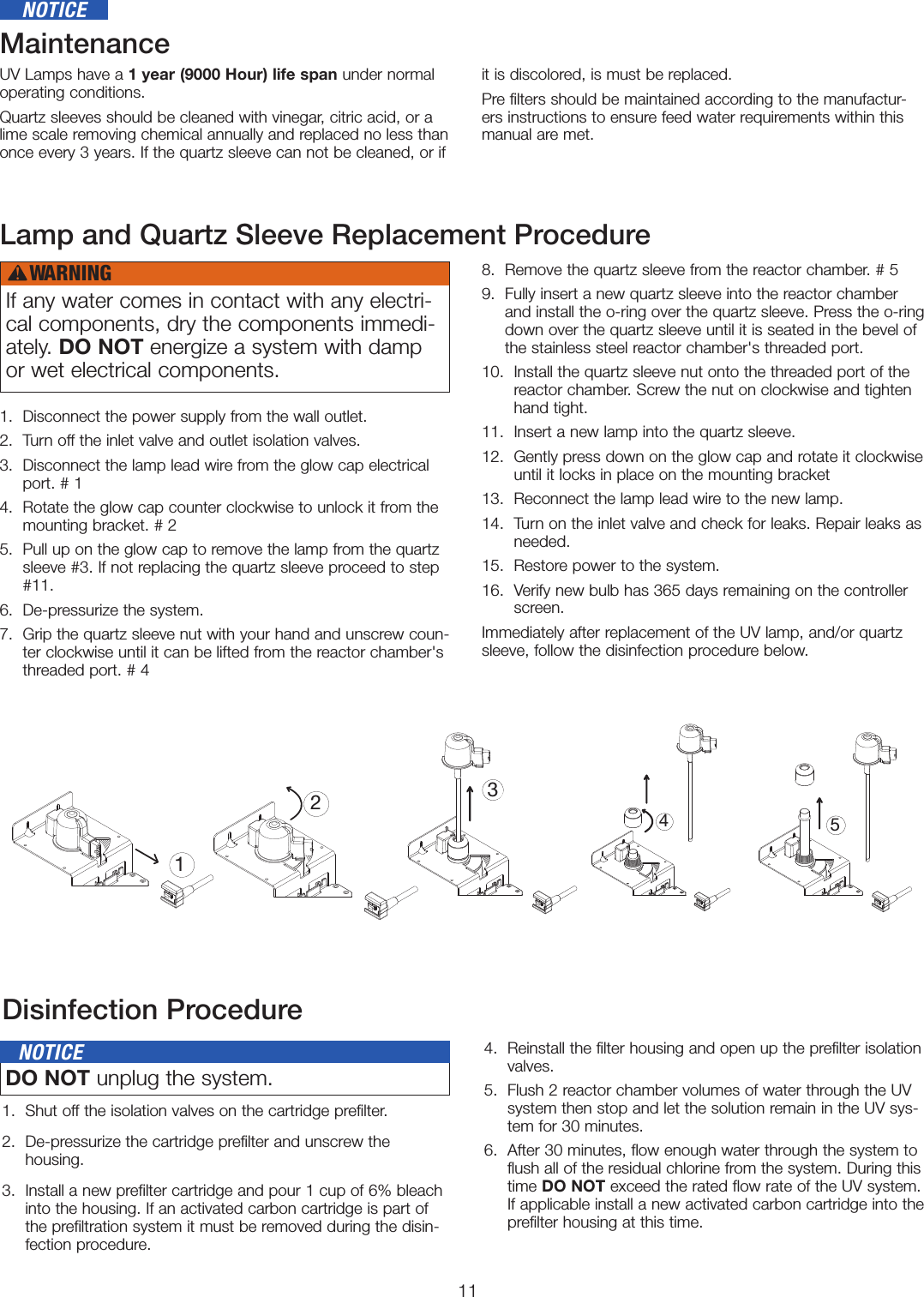 11MaintenanceUV Lamps have a 1 year (9000 Hour) life span under normal operating conditions.Quartz sleeves should be cleaned with vinegar, citric acid, or a lime scale removing chemical annually and replaced no less than once every 3 years. If the quartz sleeve can not be cleaned, or if it is discolored, is must be replaced.    Pre filters should be maintained according to the manufactur-ers instructions to ensure feed water requirements within this manual are met.  Lamp and Quartz Sleeve Replacement Procedure1.  Disconnect the power supply from the wall outlet.2.  Turn off the inlet valve and outlet isolation valves.3.   Disconnect the lamp lead wire from the glow cap electrical port. # 14.   Rotate the glow cap counter clockwise to unlock it from the mounting bracket. # 25.   Pull up on the glow cap to remove the lamp from the quartz sleeve #3. If not replacing the quartz sleeve proceed to step #11. 6.   De-pressurize the system.  7.   Grip the quartz sleeve nut with your hand and unscrew coun-ter clockwise until it can be lifted from the reactor chamber&apos;s threaded port. # 48.   Remove the quartz sleeve from the reactor chamber. # 59.   Fully insert a new quartz sleeve into the reactor chamber and install the o-ring over the quartz sleeve. Press the o-ring down over the quartz sleeve until it is seated in the bevel of the stainless steel reactor chamber&apos;s threaded port.10.   Install the quartz sleeve nut onto the threaded port of the reactor chamber. Screw the nut on clockwise and tighten hand tight. 11.  Insert a new lamp into the quartz sleeve.12.   Gently press down on the glow cap and rotate it clockwise until it locks in place on the mounting bracket13.  Reconnect the lamp lead wire to the new lamp.14.   Turn on the inlet valve and check for leaks. Repair leaks as needed. 15.  Restore power to the system.16.   Verify new bulb has 365 days remaining on the controller screen.Immediately after replacement of the UV lamp, and/or quartz sleeve, follow the disinfection procedure below.13452Disinfection Procedure1.  Shut off the isolation valves on the cartridge prefilter. 2.   De-pressurize the cartridge prefilter and unscrew the  housing. 3.   Install a new prefilter cartridge and pour 1 cup of 6% bleach into the housing. If an activated carbon cartridge is part of the prefiltration system it must be removed during the disin-fection procedure.4.   Reinstall the filter housing and open up the prefilter isolation valves.5.   Flush 2 reactor chamber volumes of water through the UV system then stop and let the solution remain in the UV sys-tem for 30 minutes.6.   After 30 minutes, flow enough water through the system to flush all of the residual chlorine from the system. During this time DO NOT exceed the rated flow rate of the UV system. If applicable install a new activated carbon cartridge into the prefilter housing at this time.NOTICEIf any water comes in contact with any electri-cal components, dry the components immedi-ately. DO NOT energize a system with damp or wet electrical components. DO NOT unplug the system.   NOTICEWARNING!