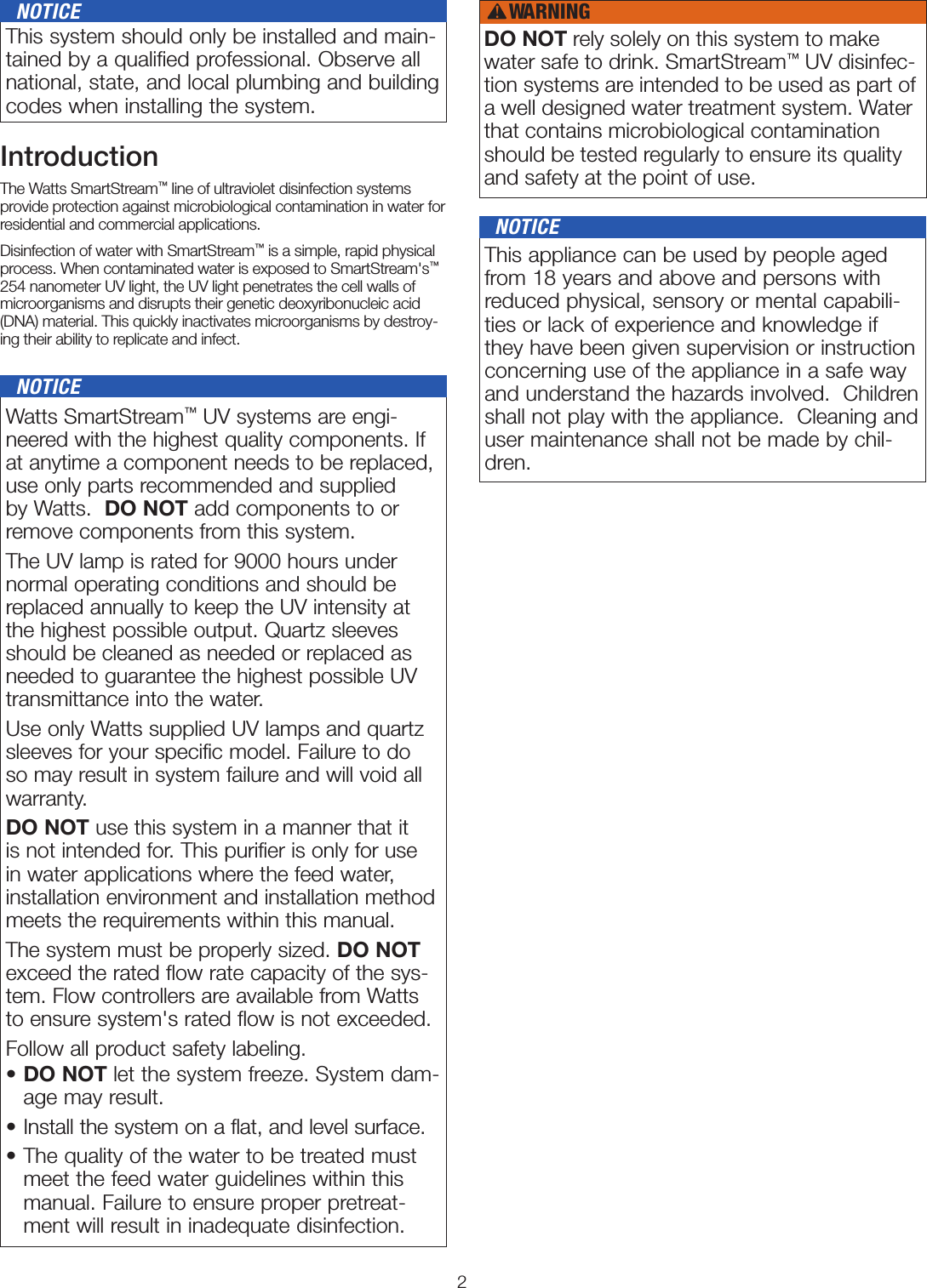 2 Watts SmartStream™ UV systems are engi-neered with the highest quality components. If at anytime a component needs to be replaced, use only parts recommended and supplied by Watts.  DO NOT add components to or remove components from this system.The UV lamp is rated for 9000 hours under normal operating conditions and should be replaced annually to keep the UV intensity at the highest possible output. Quartz sleeves should be cleaned as needed or replaced as needed to guarantee the highest possible UV transmittance into the water.Use only Watts supplied UV lamps and quartz sleeves for your specific model. Failure to do so may result in system failure and will void all warranty. DO NOT use this system in a manner that it is not intended for. This purifier is only for use in water applications where the feed water, installation environment and installation method meets the requirements within this manual.The system must be properly sized. DO NOT exceed the rated flow rate capacity of the sys-tem. Flow controllers are available from Watts to ensure system&apos;s rated flow is not exceeded.Follow all product safety labeling.•  DO NOT let the system freeze. System dam-age may result.•  Install the system on a flat, and level surface.•  The quality of the water to be treated must meet the feed water guidelines within this manual. Failure to ensure proper pretreat-ment will result in inadequate disinfection.   NOTICEIntroductionThe Watts SmartStream™ line of ultraviolet disinfection systems provide protection against microbiological contamination in water for residential and commercial applications. Disinfection of water with SmartStream™ is a simple, rapid physical process. When contaminated water is exposed to SmartStream&apos;s™ 254 nanometer UV light, the UV light penetrates the cell walls of microorganisms and disrupts their genetic deoxyribonucleic acid (DNA) material. This quickly inactivates microorganisms by destroy-ing their ability to replicate and infect. This system should only be installed and main-tained by a qualiﬁed professional. Observe all national, state, and local plumbing and building codes when installing the system.   NOTICE This appliance can be used by people aged from 18 years and above and persons with reduced physical, sensory or mental capabili-ties or lack of experience and knowledge if they have been given supervision or instruction concerning use of the appliance in a safe way and understand the hazards involved.  Children shall not play with the appliance.  Cleaning and user maintenance shall not be made by chil-dren.   NOTICEDO NOT rely solely on this system to make water safe to drink. SmartStream™ UV disinfec-tion systems are intended to be used as part of a well designed water treatment system. Water that contains microbiological contamination should be tested regularly to ensure its quality and safety at the point of use.WARNING!
