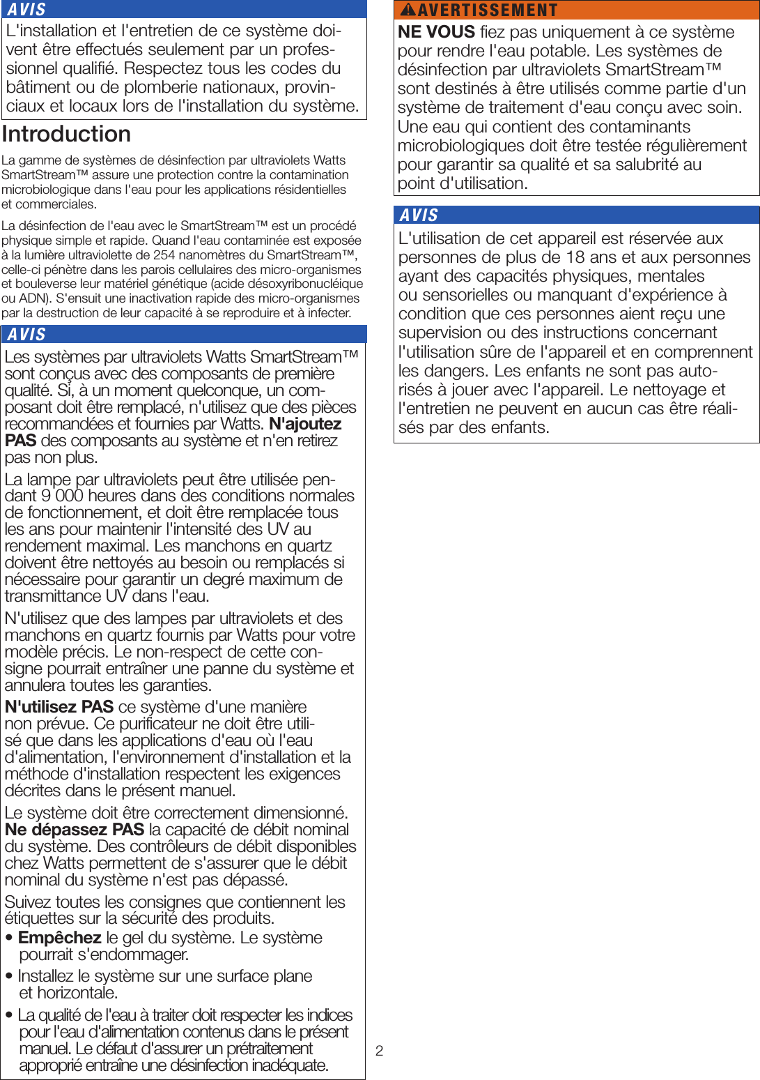 2 Les systèmes par ultraviolets Watts SmartStream™ sont conçus avec des composants de première qualité. Si, à un moment quelconque, un com-posant doit être remplacé, n&apos;utilisez que des pièces recommandées et fournies par Watts. N&apos;ajoutez PAS des composants au système et n&apos;en retirez pas non plus.La lampe par ultraviolets peut être utilisée pen-dant 9000heures dans des conditions normales de fonctionnement, et doit être remplacée tous les ans pour maintenir l&apos;intensité des UV au rendement maximal. Les manchons en quartz doivent être nettoyés au besoin ou remplacés si nécessaire pour garantir un degré maximum de transmittance UV dans l&apos;eau.N&apos;utilisez que des lampes par ultraviolets et des manchons en quartz fournis par Watts pour votre modèle précis. Le non-respect de cette con-signe pourrait entraîner une panne du système et annulera toutes les garanties. N&apos;utilisez PAS ce système d&apos;une manière non prévue. Ce purificateur ne doit être utili-sé que dans les applications d&apos;eau où l&apos;eau d&apos;alimentation, l&apos;environnement d&apos;installation et la méthode d&apos;installation respectent les exigences décrites dans le présent manuel.Le système doit être correctement dimensionné. Ne dépassez PAS la capacité de débit nominal du système. Des contrôleurs de débit disponibles chez Watts permettent de s&apos;assurer que le débit nominal du système n&apos;est pas dépassé.Suivez toutes les consignes que contiennent les étiquettes sur la sécurité des produits.• Empêchez le gel du système. Le système  pourrait s&apos;endommager.• Installez le système sur une surface plane  et horizontale.• La qualité de l&apos;eau à traiter doit respecter les indices pour l&apos;eau d&apos;alimentation contenus dans le présent manuel. Le défaut d&apos;assurer un prétraitement approprié entraîne une désinfection inadéquate. AVISIntroductionLa gamme de systèmes de désinfection par ultraviolets Watts SmartStream™ assure une protection contre la contamination microbiologique dans l&apos;eau pour les applications résidentielles  et commerciales. La désinfection de l&apos;eau avec le SmartStream™ est un procédé physique simple et rapide. Quand l&apos;eau contaminée est exposée à la lumière ultraviolette de 254nanomètres du SmartStream™, celle-ci pénètre dans les parois cellulaires des micro-organismes et bouleverse leur matériel génétique (acide désoxyribonucléique ou ADN). S&apos;ensuit une inactivation rapide des micro-organismes par la destruction de leur capacité à se reproduire et à infecter. L&apos;installation et l&apos;entretien de ce système doi-vent être effectués seulement par un profes-sionnel qualiﬁé. Respectez tous les codes du bâtiment ou de plomberie nationaux, provin-ciaux et locaux lors de l&apos;installation du système. AVIS L&apos;utilisation de cet appareil est réservée aux personnes de plus de 18ans et aux personnes ayant des capacités physiques, mentales ou sensorielles ou manquant d&apos;expérience à condition que ces personnes aient reçu une supervision ou des instructions concernant l&apos;utilisation sûre de l&apos;appareil et en comprennent les dangers. Les enfants ne sont pas auto-risés à jouer avec l&apos;appareil. Le nettoyage et l&apos;entretien ne peuvent en aucun cas être réali-sés par des enfants. AVISNE VOUS fiez pas uniquement à ce système pour rendre l&apos;eau potable. Les systèmes de désinfection par ultraviolets SmartStream™ sont destinés à être utilisés comme partie d&apos;un système de traitement d&apos;eau conçu avec soin. Une eau qui contient des contaminants  microbiologiques doit être testée régulièrement pour garantir sa qualité et sa salubrité au  point d&apos;utilisation.AVERTISSEMENT!