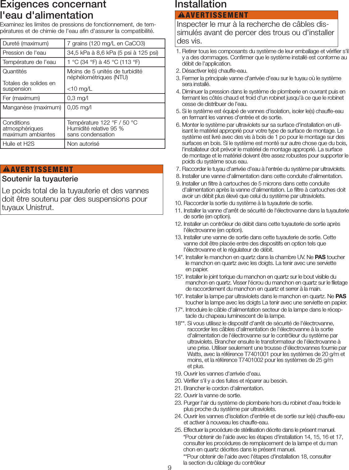 9Exigences concernant l&apos;eau d&apos;alimentationExaminez les limites de pressions de fonctionnement, de tem-pératures et de chimie de l&apos;eau afin d&apos;assurer la compatibilité.Installation  1.  Retirer tous les composants du système de leur emballage et vériﬁer s&apos;il y a des dommages. Conﬁrmer que le système installé est conforme au débit de l&apos;application.  2. Désactiver le(s) chauffe-eau.  3.  Fermer la principale vanne d&apos;arrivée d&apos;eau sur le tuyau où le système sera installé. 4.  Diminuer la pression dans le système de plomberie en ouvrant puis en fermant les côtés chaud et froid d&apos;un robinet jusqu&apos;à ce que le robinet cesse de distribuer de l&apos;eau. 5.  Si le système est équipé de vannes d&apos;isolation, isoler le(s) chauffe-eau en fermant les vannes d&apos;entrée et de sortie.  6.  Monter le système par ultraviolets sur sa surface d&apos;installation en util-isant le matériel approprié pour votre type de surface de montage. Le système est livré avec des vis à bois de 1po pour le montage sur des surfaces en bois. Si le système est monté sur autre chose que du bois, l&apos;installateur doit prévoir le matériel de montage approprié. La surface de montage et le matériel doivent être assez robustes pour supporter le poids du système sous eau. 7.  Raccorder le tuyau d&apos;arrivée d&apos;eau à l&apos;entrée du système par ultraviolets. 8.  Installer une vanne d&apos;alimentation dans cette conduite d&apos;alimentation. 9.  Installer un ﬁltre à cartouches de 5microns dans cette conduite d&apos;alimentation après la vanne d&apos;alimentation. Le ﬁltre à cartouches doit avoir un débit plus élevé que celui du système par ultraviolets. 10. Raccorder la sortie du système à la tuyauterie de sortie.11.  Installer la vanne d&apos;arrêt de sécurité de l&apos;électrovanne dans la tuyauterie de sortie (en option).12.  Installer un contrôleur de débit dans cette tuyauterie de sortie après l&apos;électrovanne (en option).13.  Installer une vanne de sortie dans cette tuyauterie de sortie. Cette vanne doit être placée entre des dispositifs en option tels que l&apos;électrovanne et le régulateur de débit.14*.  Installer le manchon en quartz dans la chambre UV. Ne PAS toucher le manchon en quartz avec les doigts. La tenir avec une serviette  en papier. 15*.  Installer le joint torique du manchon en quartz sur le bout visible du manchon en quartz. Visser l&apos;écrou du manchon en quartz sur le filetage de raccordement du manchon en quartz et serrer à la main. 16*.  Installer la lampe par ultraviolets dans le manchon en quartz. Ne PAS toucher la lampe avec les doigts La tenir avec une serviette en papier.17*.  Introduire le câble d&apos;alimentation secteur de la lampe dans le récep-tacle du chapeau luminescent de la lampe. 18**.  Si vous utilisez le dispositif d&apos;arrêt de sécurité de l&apos;électrovanne, raccorder les câbles d&apos;alimentation de l&apos;électrovanne à la sortie d&apos;alimentation de l&apos;électrovanne sur le contrôleur du système par ultraviolets. Brancher ensuite le transformateur de l&apos;électrovanne à une prise. Utiliser seulement une trousse d&apos;électrovannes fournie par Watts, avec la référence T7401001 pour les systèmes de 20g/m et moins, et la référence T7401002 pour les systèmes de 25g/m  et plus.19. Ouvrir les vannes d&apos;arrivée d&apos;eau.20. Vérifier s&apos;il y a des fuites et réparer au besoin.21. Brancher le cordon d&apos;alimentation.22. Ouvrir la vanne de sortie.23.  Purger l&apos;air du système de plomberie hors du robinet d&apos;eau froide le plus proche du système par ultraviolets.24.  Ouvrir les vannes d&apos;isolation d&apos;entrée et de sortie sur le(s) chauffe-eau et activer à nouveau les chauffe-eau.25.  Effectuer la procédure de stérilisation décrite dans le présent manuel.      *Pour obtenir de l&apos;aide avec les étapes d&apos;installation 14, 15, 16 et 17,        consulter les procédures de remplacement de la lampe et du man       chon en quartz décrites dans le présent manuel.      **Pour obtenir de l&apos;aide avec l&apos;étapes d&apos;installation 18, consulter        la section du câblage du contrôleurDureté (maximum) 7grains (120mg/L en CaCO3)Pression de l&apos;eau 34,5kPa à 8,6kPa (5psi à 125psi)Température de l’eau 1°C (34°F) à 45°C (113°F)Quantités  Totales de solides en suspensionMoins de 5unités de turbidité  néphélométriques (NTU)   &lt;10mg/LFer (maximum) 0,3mg/lManganèse (maximum) 0,05mg/lConditions  atmosphériques  maximum ambiantesTempérature 122°F / 50°C  Humidité relative 95%  sans condensationHuile et H2S Non autoriséSoutenir la tuyauterieLe poids total de la tuyauterie et des vannes doit être soutenu par des suspensions pour tuyaux Unistrut. Inspecter le mur à la recherche de câbles dis-simulés avant de percer des trous ou d&apos;installer des vis. AVERTISSEMENT!AVERTISSEMENT!