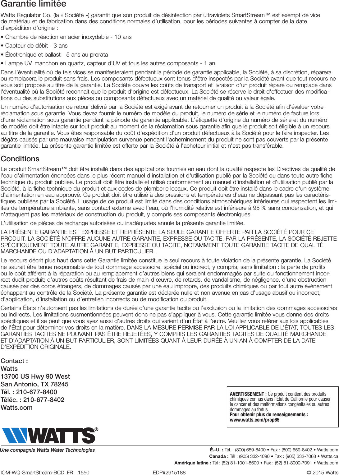 Garantie limitéeWatts Regulator Co. (la «Société») garantit que son produit de désinfection par ultraviolets SmartStream™ est exempt de vice  de matériau et de fabrication dans des conditions normales d’utilisation, pour les périodes suivantes à compter de la date d’expédition d’origine:• Chambre de réaction en acier inoxydable - 10ans • Capteur de débit - 3ans• Électronique et ballast - 5ans au prorata • Lampe UV, manchon en quartz, capteur d&apos;UV et tous les autres composants - 1anDans l’éventualité où de tels vices se manifesteraient pendant la période de garantie applicable, la Société, à sa discrétion, réparera ou remplacera le produit sans frais. Les composants défectueux sont tenus d&apos;être inspectés par la Société avant que tout recours ne vous soit proposé au titre de la garantie. La Société couvre les coûts de transport et livraison d&apos;un produit réparé ou remplacé dans l&apos;éventualité où la Société reconnait que le produit d&apos;origine est défectueux. La Société se réserve le droit d&apos;effectuer des modifica-tions ou des substitutions aux pièces ou composants défectueux avec un matériel de qualité ou valeur égale. Un numéro d&apos;autorisation de retour délivré par la Société est exigé avant de retourner un produit à la Société afin d&apos;évaluer votre réclamation sous garantie. Vous devez fournir le numéro de modèle du produit, le numéro de série et le numéro de facture lors d&apos;une réclamation sous garantie pendant la période de garantie applicable. L&apos;étiquette d&apos;origine du numéro de série et du numéro de modèle doit être intacte sur tout produit au moment de la réclamation sous garantie afin que le produit soit éligible à un recours au titre de la garantie. Vous êtes responsable du coût d&apos;expédition d&apos;un produit défectueux à la Société pour le faire inspecter. Les dégâts causés par une mauvaise manipulation survenue pendant l&apos;acheminement du produit ne sont pas couverts par la présente garantie limitée. La présente garantie limitée est offerte par la Société à l&apos;acheteur initial et n&apos;est pas transférable. ConditionsLe produit SmartStream™ doit être installé dans des applications fournies en eau dont la qualité respecte les Directives de qualité de l&apos;eau d&apos;alimentation énoncées dans le plus récent manuel d&apos;installation et d&apos;utilisation publié par la Société ou dans toute autre fiche technique du produit publiée. Le produit doit être installé et utilisé conformément au manuel d&apos;installation et d&apos;utilisation publié par la Société, à la fiche technique du produit et aux codes de plomberie locaux. Ce produit doit être installé dans le cadre d&apos;un système d&apos;alimentation en eau approuvé. Ce produit doit être utilisé à des pressions et températures d&apos;eau ne dépassant pas les caractéris-tiques publiées par la Société. L&apos;usage de ce produit est limité dans des conditions atmosphériques intérieures qui respectent les lim-ites de température ambiante, sans contact externe avec l&apos;eau, où l&apos;humidité relative est inférieure à 95% sans condensation, et qui n&apos;attaquent pas les matériaux de construction du produit, y compris ses composants électroniques. L&apos;utilisation de pièces de rechange autorisées ou inadéquates annule la présente garantie limitée.LA PRÉSENTE GARANTIE EST EXPRESSE ET REPRÉSENTE LA SEULE GARANTIE OFFERTE PAR LA SOCIÉTÉ POUR CE PRODUIT. LA SOCIÉTÉ N’OFFRE AUCUNE AUTRE GARANTIE, EXPRESSE OU TACITE. PAR LA PRÉSENTE, LA SOCIÉTÉ REJETTE SPÉCIFIQUEMENT TOUTE AUTRE GARANTIE, EXPRESSE OU TACITE, NOTAMMENT TOUTE GARANTIE TACITE DE QUALITÉ MARCHANDE OU D’ADAPTATION À UN BUT PARTICULIER.Le recours décrit plus haut dans cette Garantie limitée constitue le seul recours à toute violation de la présente garantie. La Société ne saurait être tenue responsable de tout dommage accessoire, spécial ou indirect, y compris, sans limitation: la perte de profits ou le coût afférent à la réparation ou au remplacement d’autres biens qui seraient endommagés par suite du fonctionnement incor-rect dudit produit; d’autres coûts résultant de frais de main-d’œuvre, de retards, de vandalisme, de négligence, d’une obstruction causée par des corps étrangers, de dommages causés par une eau impropre, des produits chimiques ou par tout autre événement échappant au contrôle de la Société. La présente garantie est déclarée nulle et non avenue en cas d’usage abusif ou incorrect, d’application, d’installation ou d’entretien incorrects ou de modification du produit.Certains États n’autorisent pas les limitations de durée d’une garantie tacite ou l’exclusion ou la limitation des dommages accessoires ou indirects. Les limitations susmentionnées peuvent donc ne pas s’appliquer à vous. Cette garantie limitée vous donne des droits spécifiques et il se peut que vous ayez aussi d’autres droits qui varient d’un État à l’autre. Veuillez vous référer aux lois applicables de l’État pour déterminer vos droits en la matière. DANS LA MESURE PERMISE PAR LA LOI APPLICABLE DE L’ÉTAT, TOUTES LES GARANTIES TACITES NE POUVANT PAS ÊTRE REJETÉES, Y COMPRIS LES GARANTIES TACITES DE QUALITÉ MARCHANDE ET D’ADAPTATION À UN BUT PARTICULIER, SONT LIMITÉES QUANT À LEUR DURÉE À UN AN À COMPTER DE LA DATE D’EXPÉDITION ORIGINALE.IOM-WQ-SmartStream-BCD_FR   1550  EDP#2915188  © 2015 Watts É.-U.: Tél.: (800) 659-8400 • Fax: (800) 659-8402 • Watts.comCanada: Tél: (905) 332-4090 • Fax: (905) 332-7068 • Watts.caAmérique latine: Tél: (52) 81-1001-8600 • Fax: (52) 81-8000-7091 • Watts.comUne compagnie Watts Water TechnologiesAVERTISSEMENT: Ce produit contient des produits chimiques connus dans l&apos;État de Californie pour causer le cancer et des malformations congénitales ou autres dommages au fœtus.Pour obtenir plus de renseignements:  www.watts.com/prop65Contact: Watts 13700 US Hwy 90 West San Antonio, TX 78245 Tél.: 210-677-8400 Téléc.: 210-677-8402 Watts.com