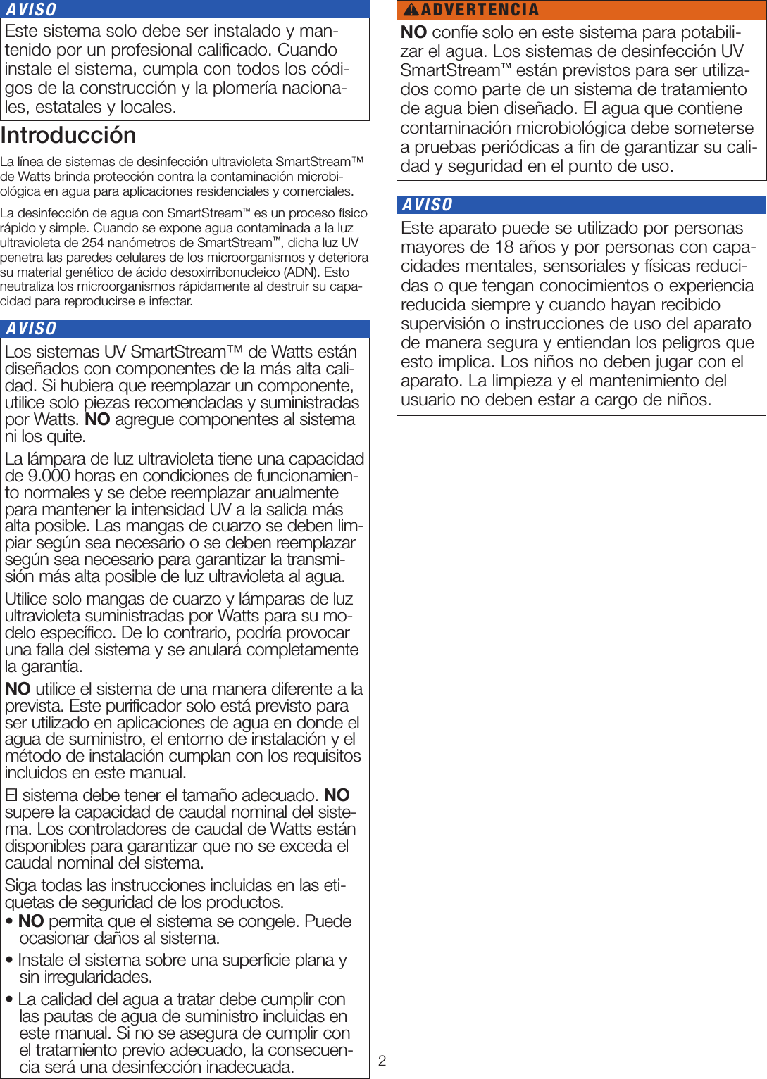 2 Los sistemas UV SmartStream™ de Watts están diseñados con componentes de la más alta cali-dad. Si hubiera que reemplazar un componente, utilice solo piezas recomendadas y suministradas por Watts. NO agregue componentes al sistema ni los quite.La lámpara de luz ultravioleta tiene una capacidad de 9.000 horas en condiciones de funcionamien-to normales y se debe reemplazar anualmente para mantener la intensidad UV a la salida más alta posible. Las mangas de cuarzo se deben lim-piar según sea necesario o se deben reemplazar según sea necesario para garantizar la transmi-sión más alta posible de luz ultravioleta al agua.Utilice solo mangas de cuarzo y lámparas de luz ultravioleta suministradas por Watts para su mo-delo específico. De lo contrario, podría provocar una falla del sistema y se anulará completamente la garantía. NO utilice el sistema de una manera diferente a la prevista. Este purificador solo está previsto para ser utilizado en aplicaciones de agua en donde el agua de suministro, el entorno de instalación y el método de instalación cumplan con los requisitos incluidos en este manual.El sistema debe tener el tamaño adecuado. NO supere la capacidad de caudal nominal del siste-ma. Los controladores de caudal de Watts están disponibles para garantizar que no se exceda el caudal nominal del sistema.Siga todas las instrucciones incluidas en las eti-quetas de seguridad de los productos.• NO permita que el sistema se congele. Puede ocasionar daños al sistema.• Instale el sistema sobre una superficie plana y sin irregularidades.• La calidad del agua a tratar debe cumplir con las pautas de agua de suministro incluidas en este manual. Si no se asegura de cumplir con el tratamiento previo adecuado, la consecuen-cia será una desinfección inadecuada. AVISOIntroducciónLa línea de sistemas de desinfección ultravioleta SmartStream™ de Watts brinda protección contra la contaminación microbi-ológica en agua para aplicaciones residenciales y comerciales. La desinfección de agua con SmartStream™ es un proceso físico rápido y simple. Cuando se expone agua contaminada a la luz ultravioleta de 254 nanómetros de SmartStream™, dicha luz UV penetra las paredes celulares de los microorganismos y deteriora su material genético de ácido desoxirribonucleico (ADN). Esto neutraliza los microorganismos rápidamente al destruir su capa-cidad para reproducirse e infectar. Este sistema solo debe ser instalado y man-tenido por un profesional caliﬁcado. Cuando instale el sistema, cumpla con todos los códi-gos de la construcción y la plomería naciona-les, estatales y locales. AVISO Este aparato puede se utilizado por personas mayores de 18 años y por personas con capa-cidades mentales, sensoriales y físicas reduci-das o que tengan conocimientos o experiencia reducida siempre y cuando hayan recibido supervisión o instrucciones de uso del aparato de manera segura y entiendan los peligros que esto implica. Los niños no deben jugar con el aparato. La limpieza y el mantenimiento del usuario no deben estar a cargo de niños. AVISONO confíe solo en este sistema para potabili-zar el agua. Los sistemas de desinfección UV SmartStream™ están previstos para ser utiliza-dos como parte de un sistema de tratamiento de agua bien diseñado. El agua que contiene contaminación microbiológica debe someterse a pruebas periódicas a ﬁn de garantizar su cali-dad y seguridad en el punto de uso.ADVERTENCIA!