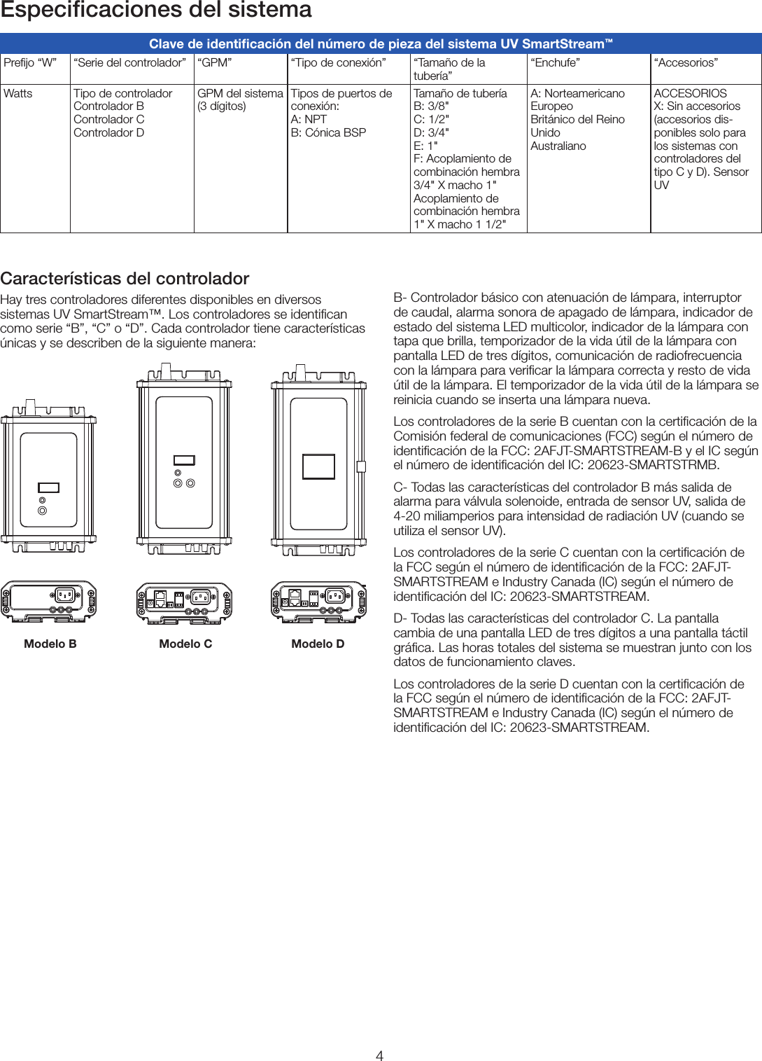 4Especiﬁcaciones del sistemaB- Controlador básico con atenuación de lámpara, interruptor de caudal, alarma sonora de apagado de lámpara, indicador de estado del sistema LED multicolor, indicador de la lámpara con tapa que brilla, temporizador de la vida útil de la lámpara con pantalla LED de tres dígitos, comunicación de radiofrecuencia con la lámpara para veriﬁcar la lámpara correcta y resto de vida útil de la lámpara. El temporizador de la vida útil de la lámpara se reinicia cuando se inserta una lámpara nueva. Los controladores de la serie B cuentan con la certiﬁcación de la Comisión federal de comunicaciones (FCC) según el número de identiﬁcación de la FCC: 2AFJT-SMARTSTREAM-B y el IC según el número de identiﬁcación del IC: 20623-SMARTSTRMB.C- Todas las características del controlador B más salida de alarma para válvula solenoide, entrada de sensor UV, salida de 4-20 miliamperios para intensidad de radiación UV (cuando se utiliza el sensor UV).Los controladores de la serie C cuentan con la certiﬁcación de la FCC según el número de identiﬁcación de la FCC: 2AFJT-SMARTSTREAM e Industry Canada (IC) según el número de identiﬁcación del IC: 20623-SMARTSTREAM.D- Todas las características del controlador C. La pantalla cambia de una pantalla LED de tres dígitos a una pantalla táctil gráﬁca. Las horas totales del sistema se muestran junto con los datos de funcionamiento claves. Los controladores de la serie D cuentan con la certiﬁcación de la FCC según el número de identiﬁcación de la FCC: 2AFJT-SMARTSTREAM e Industry Canada (IC) según el número de identiﬁcación del IC: 20623-SMARTSTREAM.Características del controladorHay tres controladores diferentes disponibles en diversos sistemas UV SmartStream™. Los controladores se identiﬁcan como serie “B”, “C” o “D”. Cada controlador tiene características únicas y se describen de la siguiente manera:Modelo B Modelo C Modelo DClave de identiﬁcación del número de pieza del sistema UV SmartStream™Preﬁjo “W” “Serie del controlador” “GPM” “Tipo de conexión” “Tamaño de la tubería”“Enchufe” “Accesorios”Watts Tipo de controlador Controlador B  Controlador C  Controlador DGPM del sistema (3 dígitos)Tipos de puertos de conexión: A: NPT B: Cónica BSPTamaño de tubería  B: 3/8&quot; C: 1/2&quot; D: 3/4&quot; E: 1&quot; F: Acoplamiento de combinación hembra 3/4&quot; X macho 1&quot; Acoplamiento de combinación hembra 1&quot; X macho 1 1/2&quot;A: Norteamericano  Europeo  Británico del Reino Unido  AustralianoACCESORIOS X: Sin accesorios (accesorios dis-ponibles solo para los sistemas con controladores del tipo C y D). Sensor UV