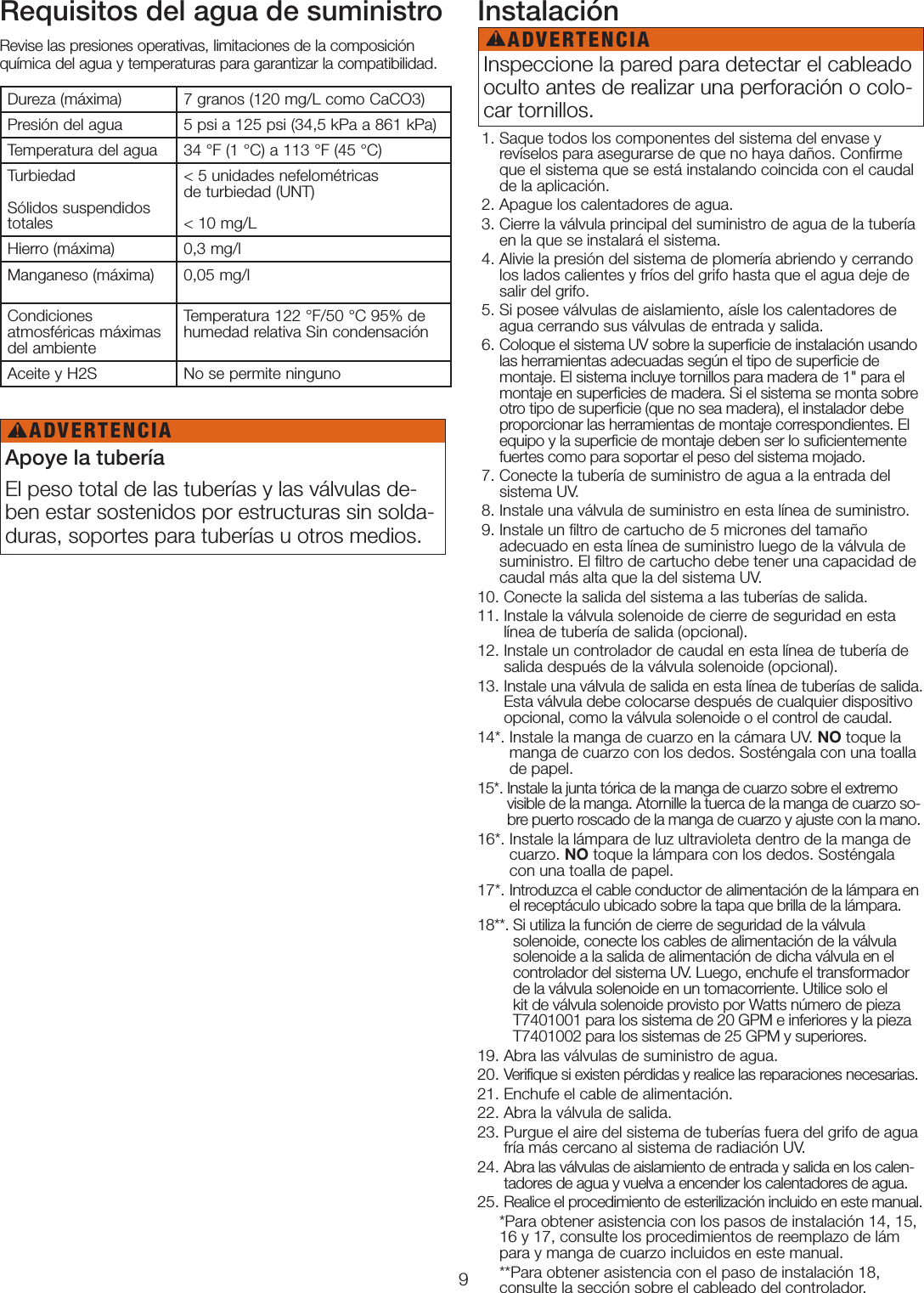 9Requisitos del agua de suministroRevise las presiones operativas, limitaciones de la composición química del agua y temperaturas para garantizar la compatibilidad.Instalación  1.  Saque todos los componentes del sistema del envase y revíselos para asegurarse de que no haya daños. Conﬁrme que el sistema que se está instalando coincida con el caudal de la aplicación.  2. Apague los calentadores de agua.  3.  Cierre la válvula principal del suministro de agua de la tubería en la que se instalará el sistema. 4.  Alivie la presión del sistema de plomería abriendo y cerrando los lados calientes y fríos del grifo hasta que el agua deje de salir del grifo. 5.  Si posee válvulas de aislamiento, aísle los calentadores de agua cerrando sus válvulas de entrada y salida.  6.  Coloque el sistema UV sobre la superﬁcie de instalación usando las herramientas adecuadas según el tipo de superﬁcie de montaje. El sistema incluye tornillos para madera de 1&quot; para el montaje en superﬁcies de madera. Si el sistema se monta sobre otro tipo de superﬁcie (que no sea madera), el instalador debe proporcionar las herramientas de montaje correspondientes. El equipo y la superﬁcie de montaje deben ser lo suﬁcientemente fuertes como para soportar el peso del sistema mojado. 7.  Conecte la tubería de suministro de agua a la entrada del sistema UV. 8.  Instale una válvula de suministro en esta línea de suministro. 9.  Instale un ﬁltro de cartucho de 5 micrones del tamaño adecuado en esta línea de suministro luego de la válvula de suministro. El ﬁltro de cartucho debe tener una capacidad de caudal más alta que la del sistema UV. 10. Conecte la salida del sistema a las tuberías de salida.11.  Instale la válvula solenoide de cierre de seguridad en esta línea de tubería de salida (opcional).12.  Instale un controlador de caudal en esta línea de tubería de salida después de la válvula solenoide (opcional).13.  Instale una válvula de salida en esta línea de tuberías de salida. Esta válvula debe colocarse después de cualquier dispositivo opcional, como la válvula solenoide o el control de caudal.14*.  Instale la manga de cuarzo en la cámara UV. NO toque la manga de cuarzo con los dedos. Sosténgala con una toalla de papel. 15*.  Instale la junta tórica de la manga de cuarzo sobre el extremo visible de la manga. Atornille la tuerca de la manga de cuarzo so-bre puerto roscado de la manga de cuarzo y ajuste con la mano. 16*.  Instale la lámpara de luz ultravioleta dentro de la manga de cuarzo. NO toque la lámpara con los dedos. Sosténgala con una toalla de papel.17*.  Introduzca el cable conductor de alimentación de la lámpara en el receptáculo ubicado sobre la tapa que brilla de la lámpara. 18**.  Si utiliza la función de cierre de seguridad de la válvula solenoide, conecte los cables de alimentación de la válvula solenoide a la salida de alimentación de dicha válvula en el controlador del sistema UV. Luego, enchufe el transformador de la válvula solenoide en un tomacorriente. Utilice solo el kit de válvula solenoide provisto por Watts número de pieza T7401001 para los sistema de 20GPM e inferiores y la pieza T7401002 para los sistemas de 25GPM y superiores.19. Abra las válvulas de suministro de agua.20. Verifique si existen pérdidas y realice las reparaciones necesarias.21. Enchufe el cable de alimentación.22. Abra la válvula de salida.23.  Purgue el aire del sistema de tuberías fuera del grifo de agua fría más cercano al sistema de radiación UV.24.  Abra las válvulas de aislamiento de entrada y salida en los calen-tadores de agua y vuelva a encender los calentadores de agua.25. Realice el procedimiento de esterilización incluido en este manual.     *Para obtener asistencia con los pasos de instalación 14, 15,       16 y 17, consulte los procedimientos de reemplazo de lám      para y manga de cuarzo incluidos en este manual.     **Para obtener asistencia con el paso de instalación 18,       consulte la sección sobre el cableado del controlador.Dureza (máxima) 7 granos (120mg/L como CaCO3)Presión del agua 5psi a 125psi (34,5kPa a 861kPa)Temperatura del agua 34 °F (1 °C) a 113 °F (45°C)Turbiedad   Sólidos suspendidos totales&lt;5 unidades nefelométricas  de turbiedad (UNT)   &lt;10mg/LHierro (máxima) 0,3 mg/lManganeso (máxima) 0,05 mg/lCondiciones  atmosféricas máximas del ambienteTemperatura 122°F/50°C 95% de humedad relativa Sin condensaciónAceite y H2S No se permite ningunoApoye la tuberíaEl peso total de las tuberías y las válvulas de-ben estar sostenidos por estructuras sin solda-duras, soportes para tuberías u otros medios. Inspeccione la pared para detectar el cableado oculto antes de realizar una perforación o colo-car tornillos. ADVERTENCIA!ADVERTENCIA!