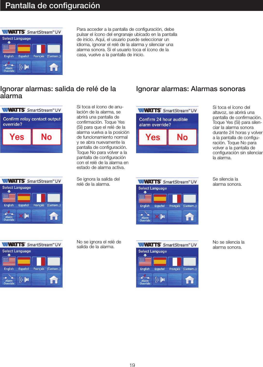 19Pantalla de conﬁguraciónPara acceder a la pantalla de configuración, debe pulsar el ícono del engranaje ubicado en la pantalla de inicio. Aquí, el usuario puede seleccionar un idioma, ignorar el relé de la alarma y silenciar una alarma sonora. Si el usuario toca el ícono de la casa, vuelve a la pantalla de inicio.Si toca el ícono de anu-lación de la alarma, se abrirá una pantalla de confirmación. Toque Yes (Sí) para que el relé de la alarma vuelva a la posición de funcionamiento normal y se abra nuevamente la pantalla de configuración. Toque No para volver a la pantalla de configuración con el relé de la alarma en estado de alarma activa.Si toca el ícono del altavoz, se abrirá una pantalla de confirmación. Toque Yes (Sí) para silen-ciar la alarma sonora durante 24 horas y volver a la pantalla de configu-ración. Toque No para volver a la pantalla de configuración sin silenciar la alarma.Se ignora la salida del relé de la alarma.Se silencia la  alarma sonora.No se silencia la  alarma sonora.No se ignora el relé de salida de la alarma.Ignorar alarmas: salida de relé de la alarma Ignorar alarmas: Alarmas sonoras